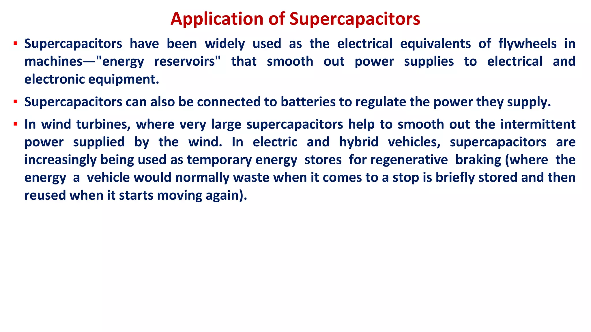 Application of Supercapacitors
▪ Supercapacitors have been widely used as the electrical equivalents of flywheels in
machines—"energy reservoirs" that smooth out power supplies to electrical and
electronic equipment.
▪ Supercapacitors can also be connected to batteries to regulate the power they supply.
▪ In wind turbines, where very large supercapacitors help to smooth out the intermittent
power supplied by the wind. In electric and hybrid vehicles, supercapacitors are
increasingly being used as temporary energy stores for regenerative braking (where the
energy a vehicle would normally waste when it comes to a stop is briefly stored and then
reused when it starts moving again).
 