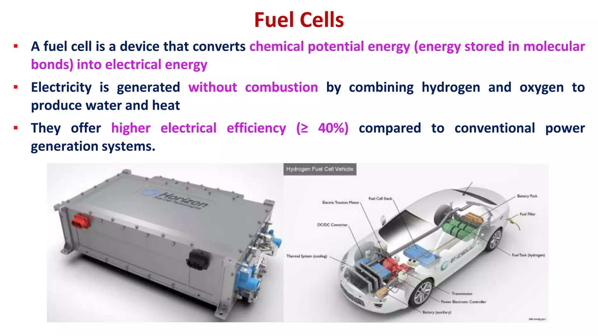 Fuel Cells
▪ A fuel cell is a device that converts chemical potential energy (energy stored in molecular
bonds) into electrical energy
▪ Electricity is generated without combustion by combining hydrogen and oxygen to
produce water and heat
▪ They offer higher electrical efficiency (≥ 40%) compared to conventional power
generation systems.
 