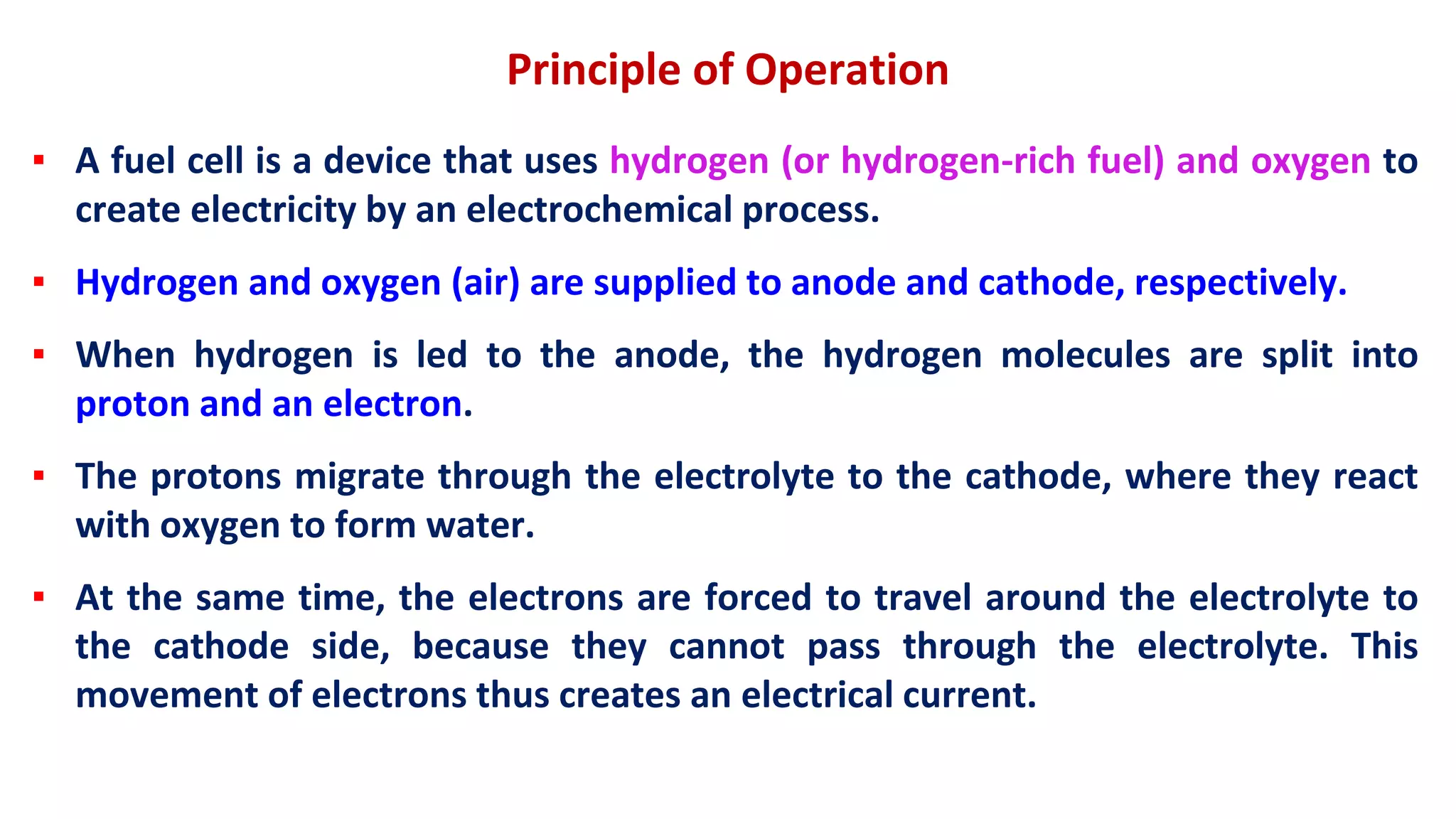 Principle of Operation
▪ A fuel cell is a device that uses hydrogen (or hydrogen-rich fuel) and oxygen to
create electricity by an electrochemical process.
▪ Hydrogen and oxygen (air) are supplied to anode and cathode, respectively.
▪ When hydrogen is led to the anode, the hydrogen molecules are split into
proton and an electron.
▪ The protons migrate through the electrolyte to the cathode, where they react
with oxygen to form water.
▪ At the same time, the electrons are forced to travel around the electrolyte to
the cathode side, because they cannot pass through the electrolyte. This
movement of electrons thus creates an electrical current.
 