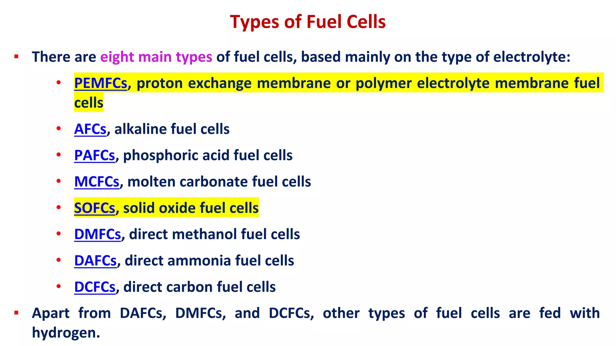 Types of Fuel Cells
▪ There are eight main types of fuel cells, based mainly on the type of electrolyte:
• PEMFCs, proton exchange membrane or polymer electrolyte membrane fuel
cells
• AFCs, alkaline fuel cells
• PAFCs, phosphoric acid fuel cells
• MCFCs, molten carbonate fuel cells
• SOFCs, solid oxide fuel cells
• DMFCs, direct methanol fuel cells
• DAFCs, direct ammonia fuel cells
• DCFCs, direct carbon fuel cells
▪ Apart from DAFCs, DMFCs, and DCFCs, other types of fuel cells are fed with
hydrogen.
 