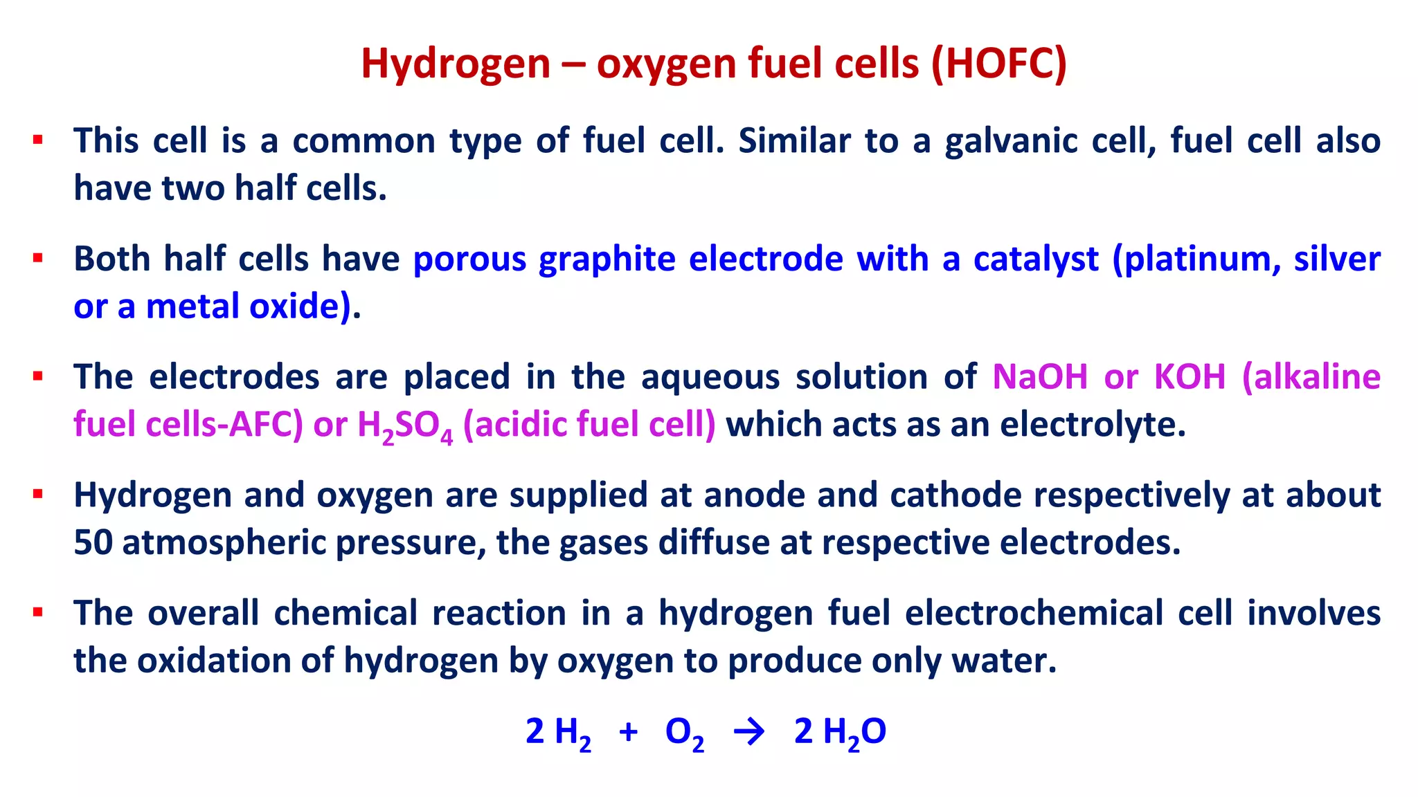 Hydrogen – oxygen fuel cells (HOFC)
▪ This cell is a common type of fuel cell. Similar to a galvanic cell, fuel cell also
have two half cells.
▪ Both half cells have porous graphite electrode with a catalyst (platinum, silver
or a metal oxide).
▪ The electrodes are placed in the aqueous solution of NaOH or KOH (alkaline
fuel cells-AFC) or H2SO4 (acidic fuel cell) which acts as an electrolyte.
▪ Hydrogen and oxygen are supplied at anode and cathode respectively at about
50 atmospheric pressure, the gases diffuse at respective electrodes.
▪ The overall chemical reaction in a hydrogen fuel electrochemical cell involves
the oxidation of hydrogen by oxygen to produce only water.
2 H2 + O2 → 2 H2O
 