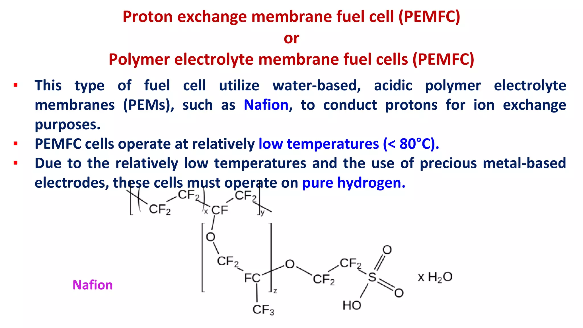 Proton exchange membrane fuel cell (PEMFC)
or
Polymer electrolyte membrane fuel cells (PEMFC)
▪ This type of fuel cell utilize water-based, acidic polymer electrolyte
membranes (PEMs), such as Nafion, to conduct protons for ion exchange
purposes.
▪ PEMFC cells operate at relatively low temperatures (< 80°C).
▪ Due to the relatively low temperatures and the use of precious metal-based
electrodes, these cells must operate on pure hydrogen.
Nafion
 