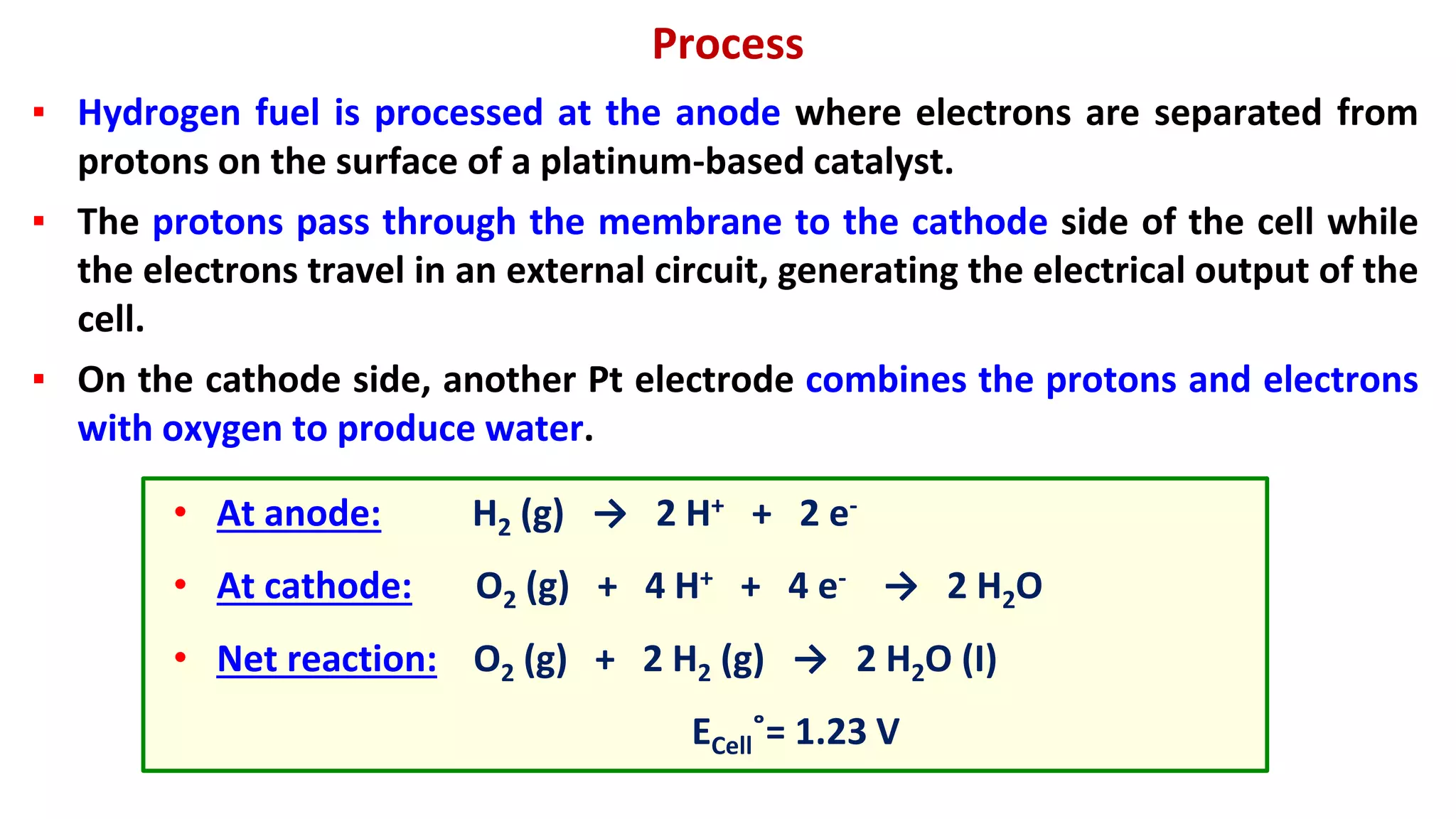 Process
▪ Hydrogen fuel is processed at the anode where electrons are separated from
protons on the surface of a platinum-based catalyst.
▪ The protons pass through the membrane to the cathode side of the cell while
the electrons travel in an external circuit, generating the electrical output of the
cell.
▪ On the cathode side, another Pt electrode combines the protons and electrons
with oxygen to produce water.
• At anode: H2 (g) → 2 H+ + 2 e-
• At cathode: O2 (g) + 4 H+ + 4 e- → 2 H2O
• Net reaction: O2 (g) + 2 H2 (g) → 2 H2O (I)
ECell˚= 1.23 V
 