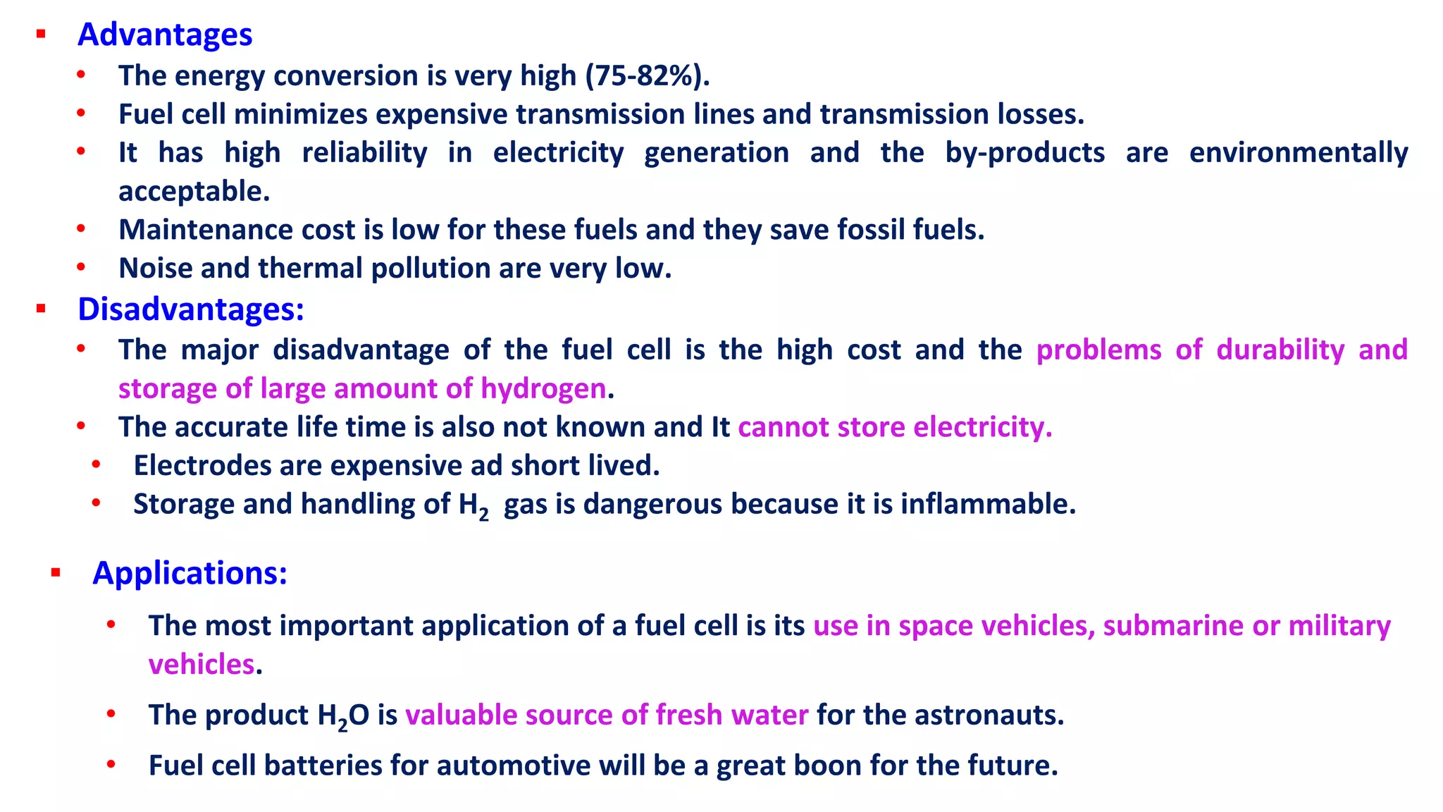 ▪ Advantages
• The energy conversion is very high (75-82%).
• Fuel cell minimizes expensive transmission lines and transmission losses.
• It has high reliability in electricity generation and the by-products are environmentally
acceptable.
• Maintenance cost is low for these fuels and they save fossil fuels.
• Noise and thermal pollution are very low.
▪ Disadvantages:
• The major disadvantage of the fuel cell is the high cost and the problems of durability and
storage of large amount of hydrogen.
• The accurate life time is also not known and It cannot store electricity.
• Electrodes are expensive ad short lived.
• Storage and handling of H2 gas is dangerous because it is inflammable.
▪ Applications:
• The most important application of a fuel cell is its use in space vehicles, submarine or military
vehicles.
• The product H2O is valuable source of fresh water for the astronauts.
• Fuel cell batteries for automotive will be a great boon for the future.
 