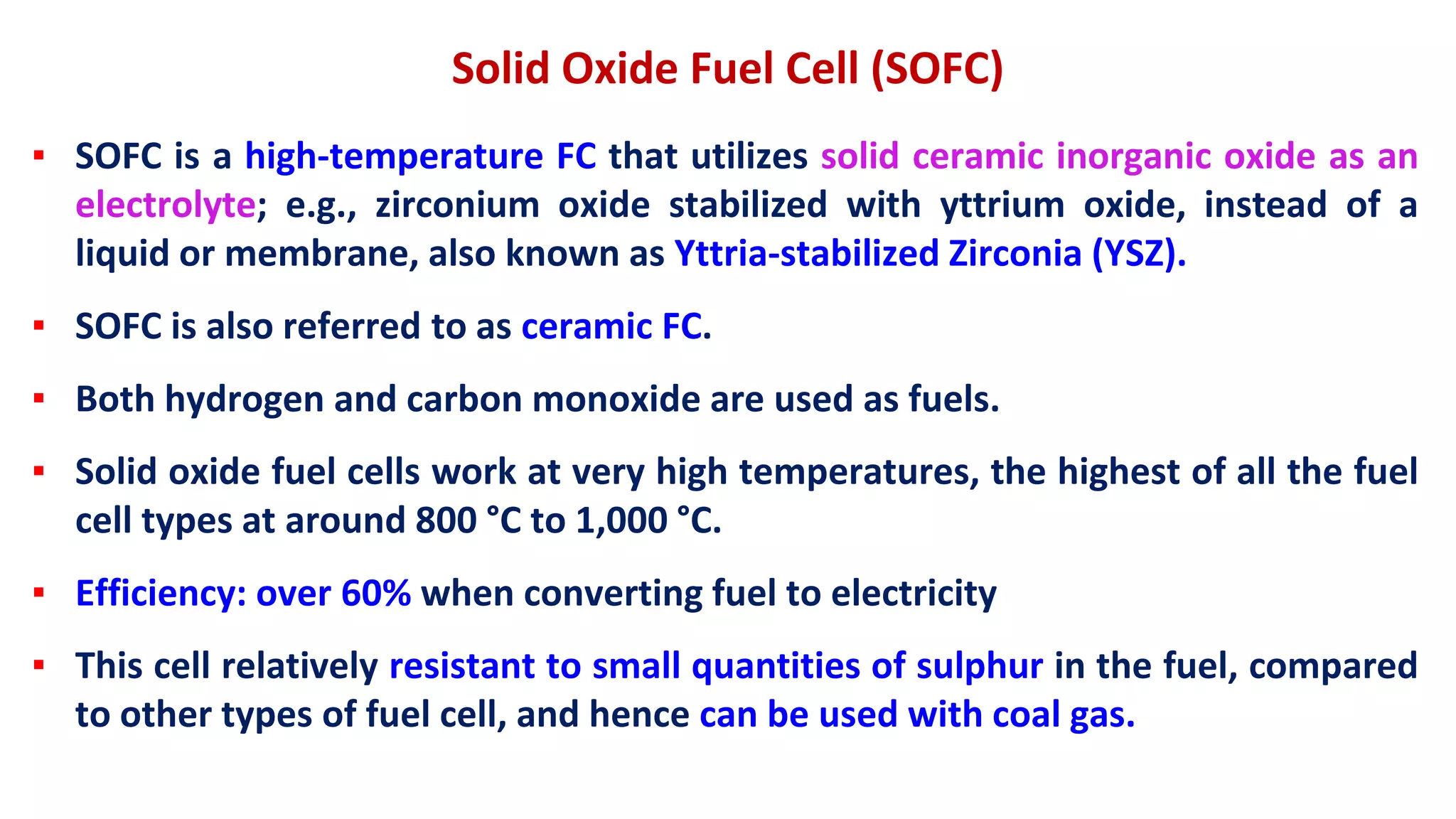 Solid Oxide Fuel Cell (SOFC)
▪ SOFC is a high-temperature FC that utilizes solid ceramic inorganic oxide as an
electrolyte; e.g., zirconium oxide stabilized with yttrium oxide, instead of a
liquid or membrane, also known as Yttria-stabilized Zirconia (YSZ).
▪ SOFC is also referred to as ceramic FC.
▪ Both hydrogen and carbon monoxide are used as fuels.
▪ Solid oxide fuel cells work at very high temperatures, the highest of all the fuel
cell types at around 800 °C to 1,000 °C.
▪ Efficiency: over 60% when converting fuel to electricity
▪ This cell relatively resistant to small quantities of sulphur in the fuel, compared
to other types of fuel cell, and hence can be used with coal gas.
 