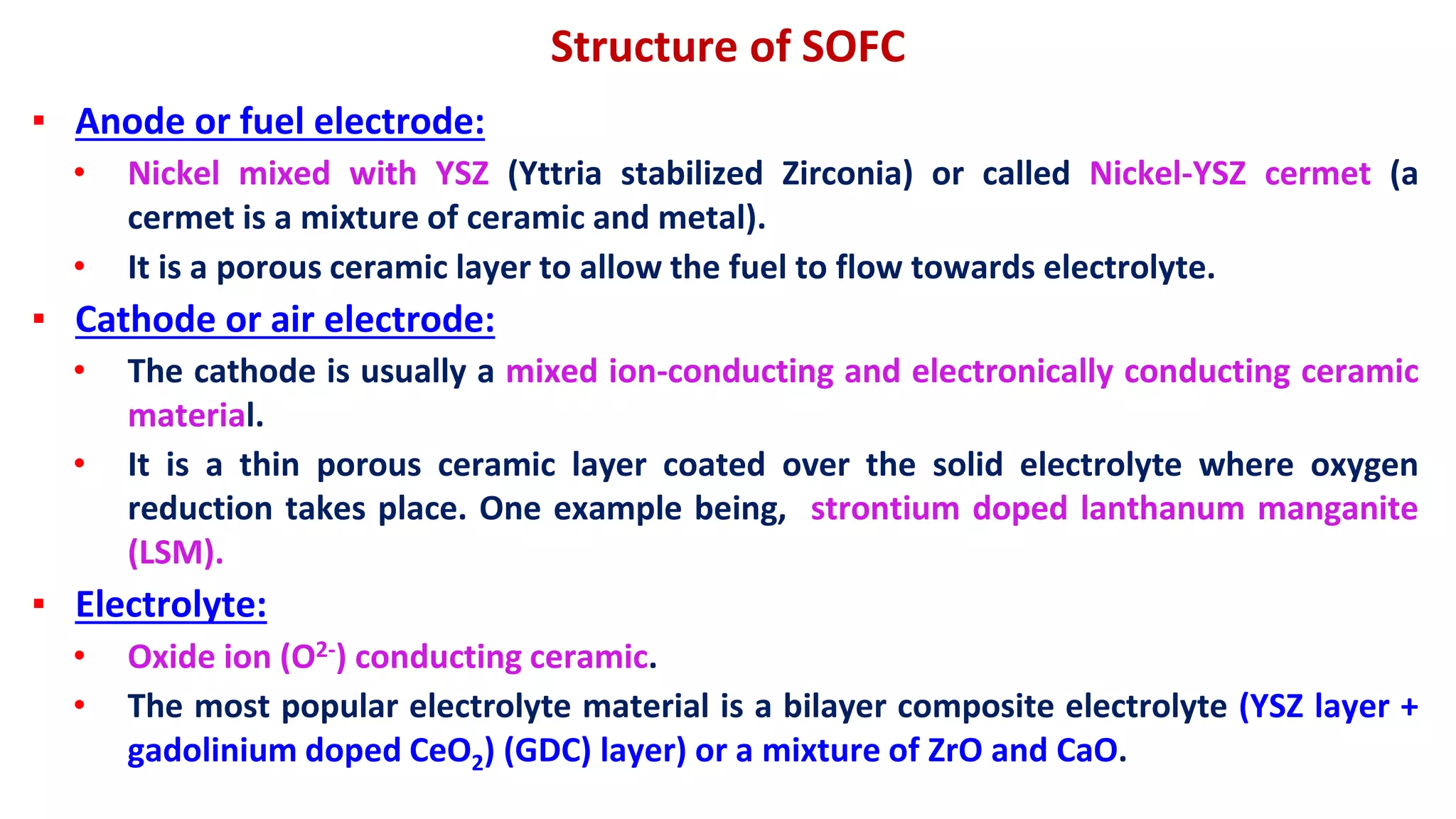 Structure of SOFC
▪ Anode or fuel electrode:
• Nickel mixed with YSZ (Yttria stabilized Zirconia) or called Nickel-YSZ cermet (a
cermet is a mixture of ceramic and metal).
• It is a porous ceramic layer to allow the fuel to flow towards electrolyte.
▪ Cathode or air electrode:
• The cathode is usually a mixed ion-conducting and electronically conducting ceramic
material.
• It is a thin porous ceramic layer coated over the solid electrolyte where oxygen
reduction takes place. One example being, strontium doped lanthanum manganite
(LSM).
▪ Electrolyte:
• Oxide ion (O2-) conducting ceramic.
• The most popular electrolyte material is a bilayer composite electrolyte (YSZ layer +
gadolinium doped CeO2) (GDC) layer) or a mixture of ZrO and CaO.
 