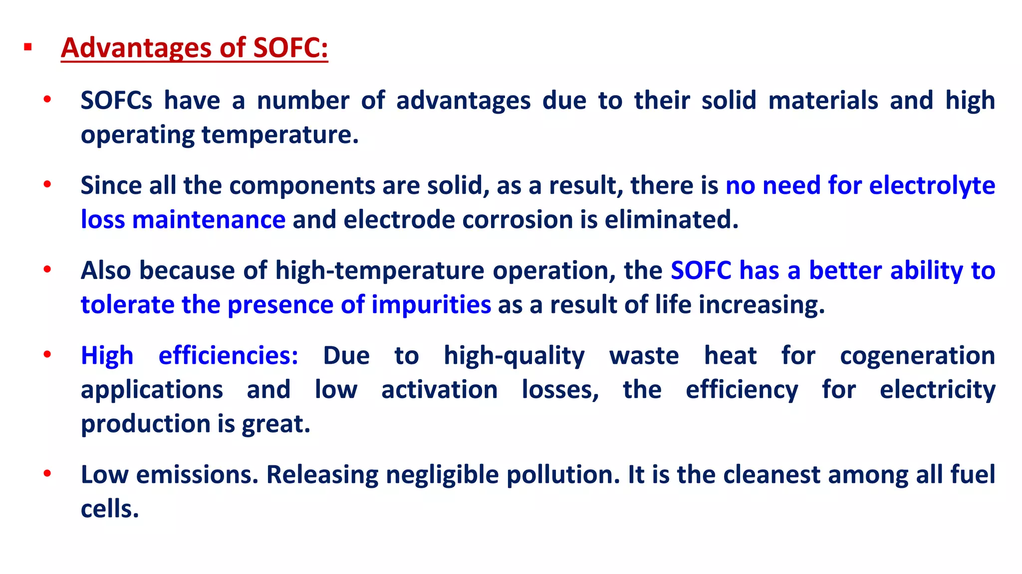 ▪ Advantages of SOFC:
• SOFCs have a number of advantages due to their solid materials and high
operating temperature.
• Since all the components are solid, as a result, there is no need for electrolyte
loss maintenance and electrode corrosion is eliminated.
• Also because of high-temperature operation, the SOFC has a better ability to
tolerate the presence of impurities as a result of life increasing.
• High efficiencies: Due to high-quality waste heat for cogeneration
applications and low activation losses, the efficiency for electricity
production is great.
• Low emissions. Releasing negligible pollution. It is the cleanest among all fuel
cells.
 