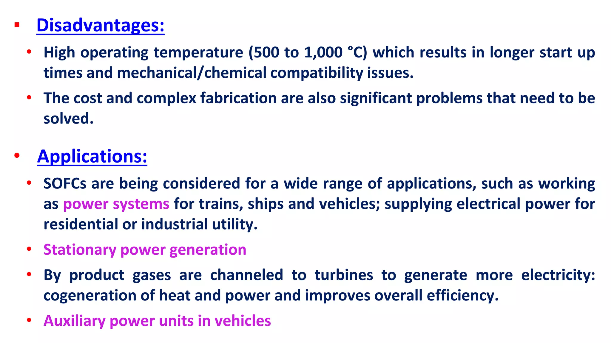 ▪ Disadvantages:
• High operating temperature (500 to 1,000 °C) which results in longer start up
times and mechanical/chemical compatibility issues.
• The cost and complex fabrication are also significant problems that need to be
solved.
• Applications:
• SOFCs are being considered for a wide range of applications, such as working
as power systems for trains, ships and vehicles; supplying electrical power for
residential or industrial utility.
• Stationary power generation
• By product gases are channeled to turbines to generate more electricity:
cogeneration of heat and power and improves overall efficiency.
• Auxiliary power units in vehicles
 