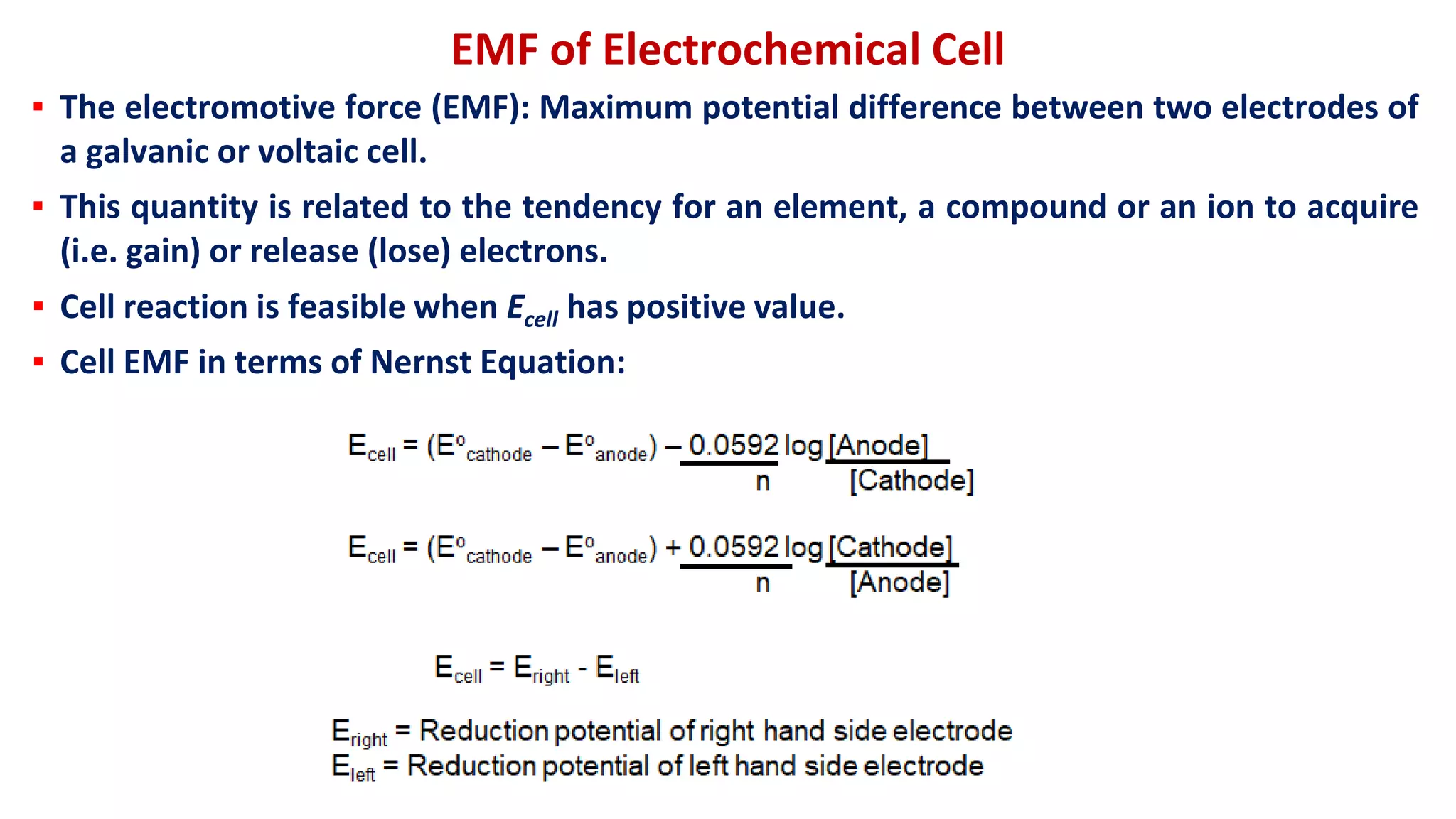 ▪ The electromotive force (EMF): Maximum potential difference between two electrodes of
a galvanic or voltaic cell.
▪ This quantity is related to the tendency for an element, a compound or an ion to acquire
(i.e. gain) or release (lose) electrons.
▪ Cell reaction is feasible when Ecell has positive value.
▪ Cell EMF in terms of Nernst Equation:
EMF of Electrochemical Cell
 