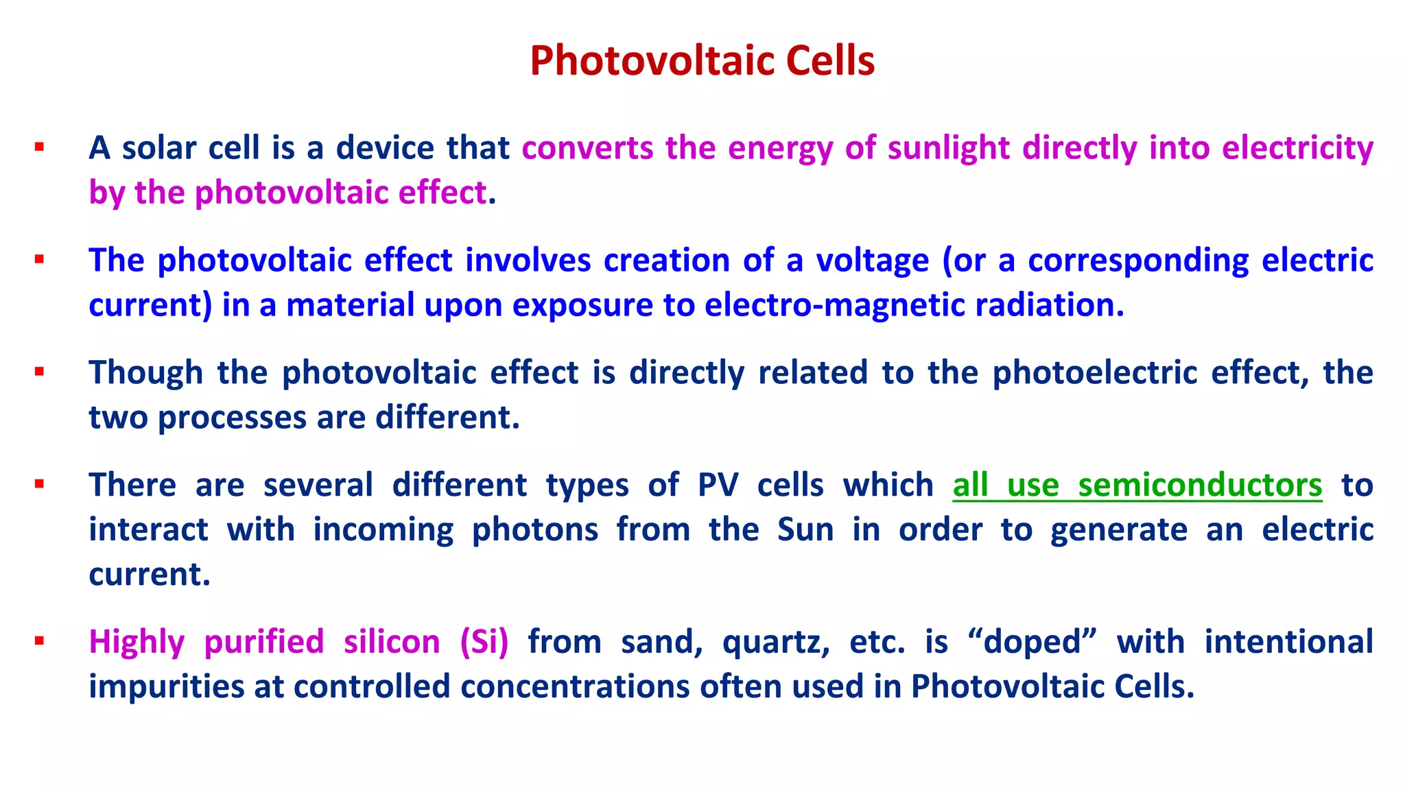 Photovoltaic Cells
▪ A solar cell is a device that converts the energy of sunlight directly into electricity
by the photovoltaic effect.
▪ The photovoltaic effect involves creation of a voltage (or a corresponding electric
current) in a material upon exposure to electro-magnetic radiation.
▪ Though the photovoltaic effect is directly related to the photoelectric effect, the
two processes are different.
▪ There are several different types of PV cells which all use semiconductors to
interact with incoming photons from the Sun in order to generate an electric
current.
▪ Highly purified silicon (Si) from sand, quartz, etc. is “doped” with intentional
impurities at controlled concentrations often used in Photovoltaic Cells.
 