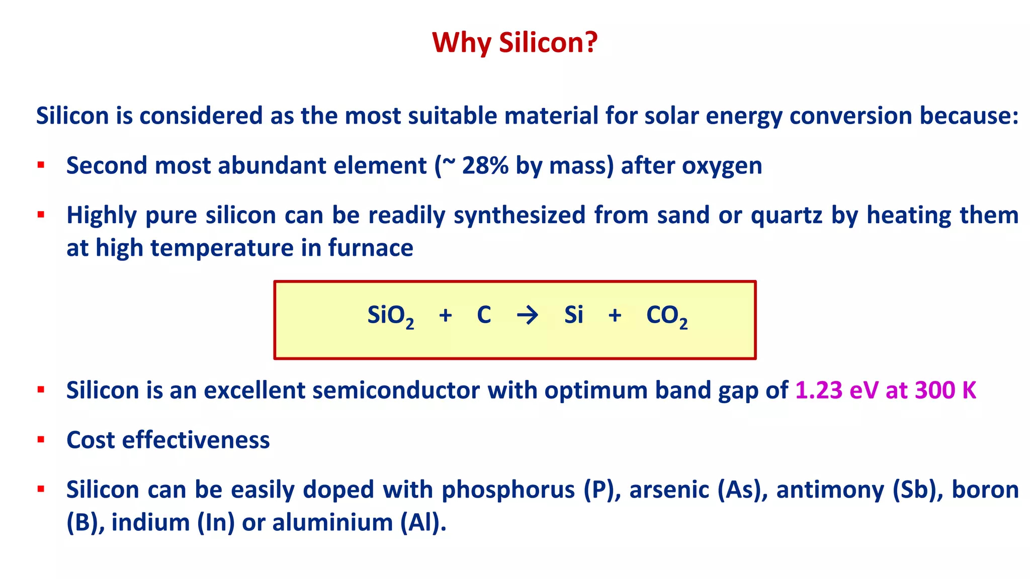 Silicon is considered as the most suitable material for solar energy conversion because:
▪ Second most abundant element (~ 28% by mass) after oxygen
▪ Highly pure silicon can be readily synthesized from sand or quartz by heating them
at high temperature in furnace
SiO2 + C → Si + CO2
▪ Silicon is an excellent semiconductor with optimum band gap of 1.23 eV at 300 K
▪ Cost effectiveness
▪ Silicon can be easily doped with phosphorus (P), arsenic (As), antimony (Sb), boron
(B), indium (In) or aluminium (Al).
Why Silicon?
 