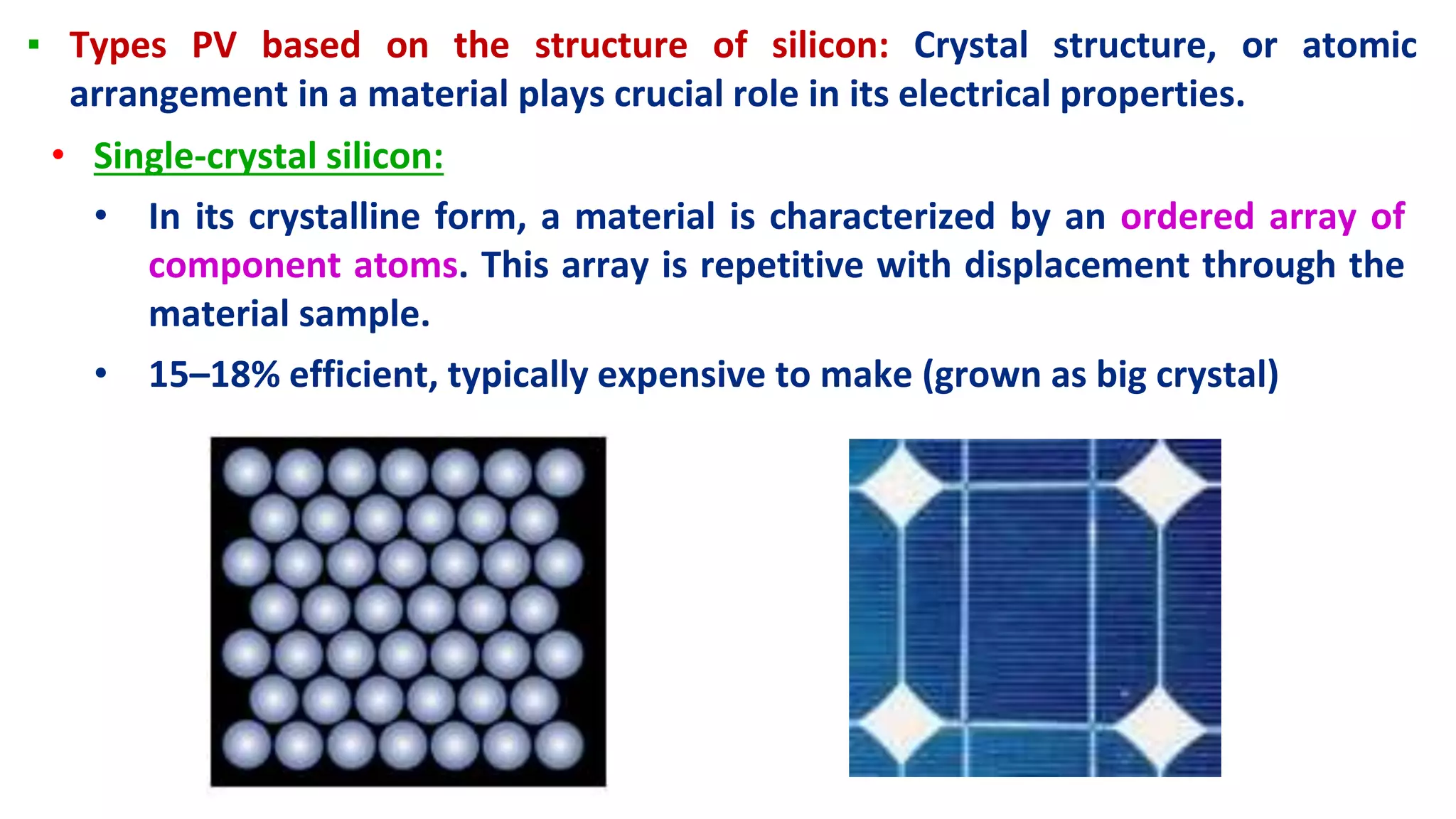 ▪ Types PV based on the structure of silicon: Crystal structure, or atomic
arrangement in a material plays crucial role in its electrical properties.
• Single-crystal silicon:
• In its crystalline form, a material is characterized by an ordered array of
component atoms. This array is repetitive with displacement through the
material sample.
• 15–18% efficient, typically expensive to make (grown as big crystal)
 