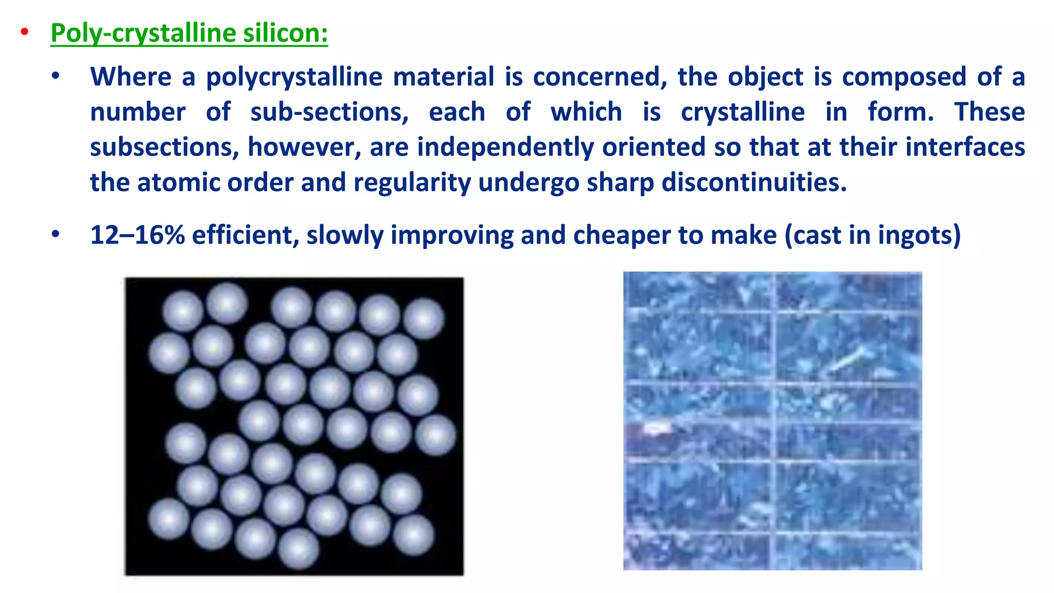 • Poly-crystalline silicon:
• Where a polycrystalline material is concerned, the object is composed of a
number of sub-sections, each of which is crystalline in form. These
subsections, however, are independently oriented so that at their interfaces
the atomic order and regularity undergo sharp discontinuities.
• 12–16% efficient, slowly improving and cheaper to make (cast in ingots)
 