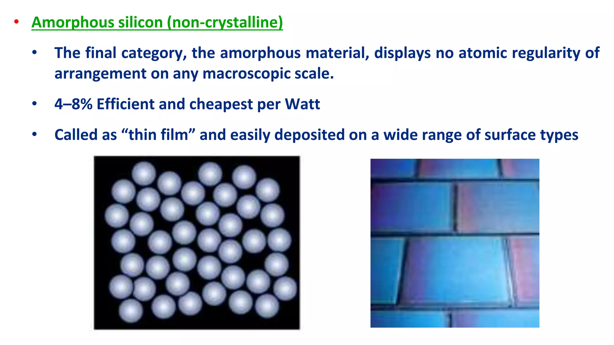• Amorphous silicon (non-crystalline)
• The final category, the amorphous material, displays no atomic regularity of
arrangement on any macroscopic scale.
• 4–8% Efficient and cheapest per Watt
• Called as “thin film” and easily deposited on a wide range of surface types
 