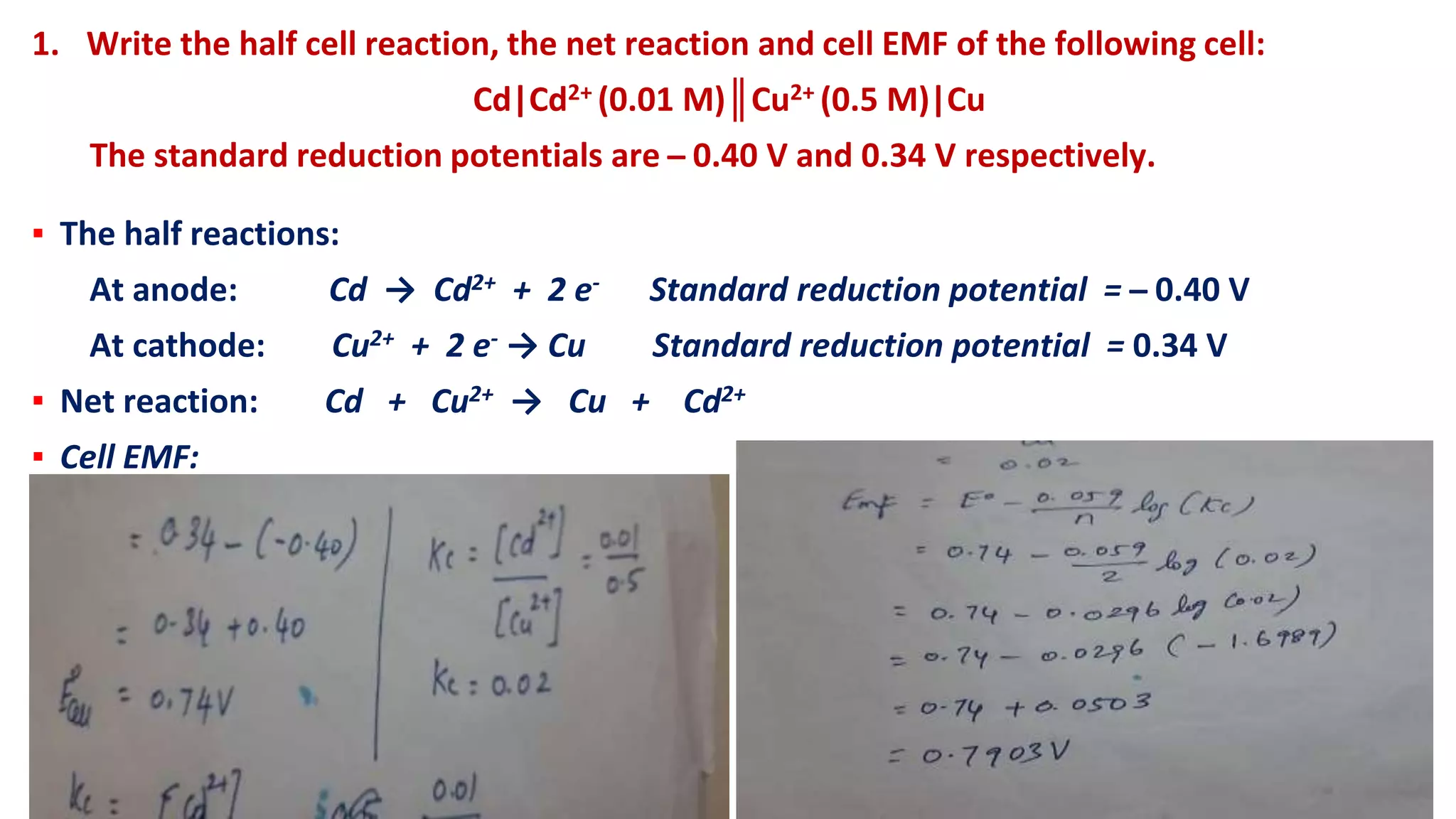 1. Write the half cell reaction, the net reaction and cell EMF of the following cell:
Cd|Cd2+ (0.01 M)║Cu2+ (0.5 M)|Cu
The standard reduction potentials are ̶ 0.40 V and 0.34 V respectively.
▪ The half reactions:
At anode: Cd → Cd2+ + 2 e- Standard reduction potential = ̶ 0.40 V
At cathode: Cu2+ + 2 e- → Cu Standard reduction potential = 0.34 V
▪ Net reaction: Cd + Cu2+ → Cu + Cd2+
▪ Cell EMF:
 
