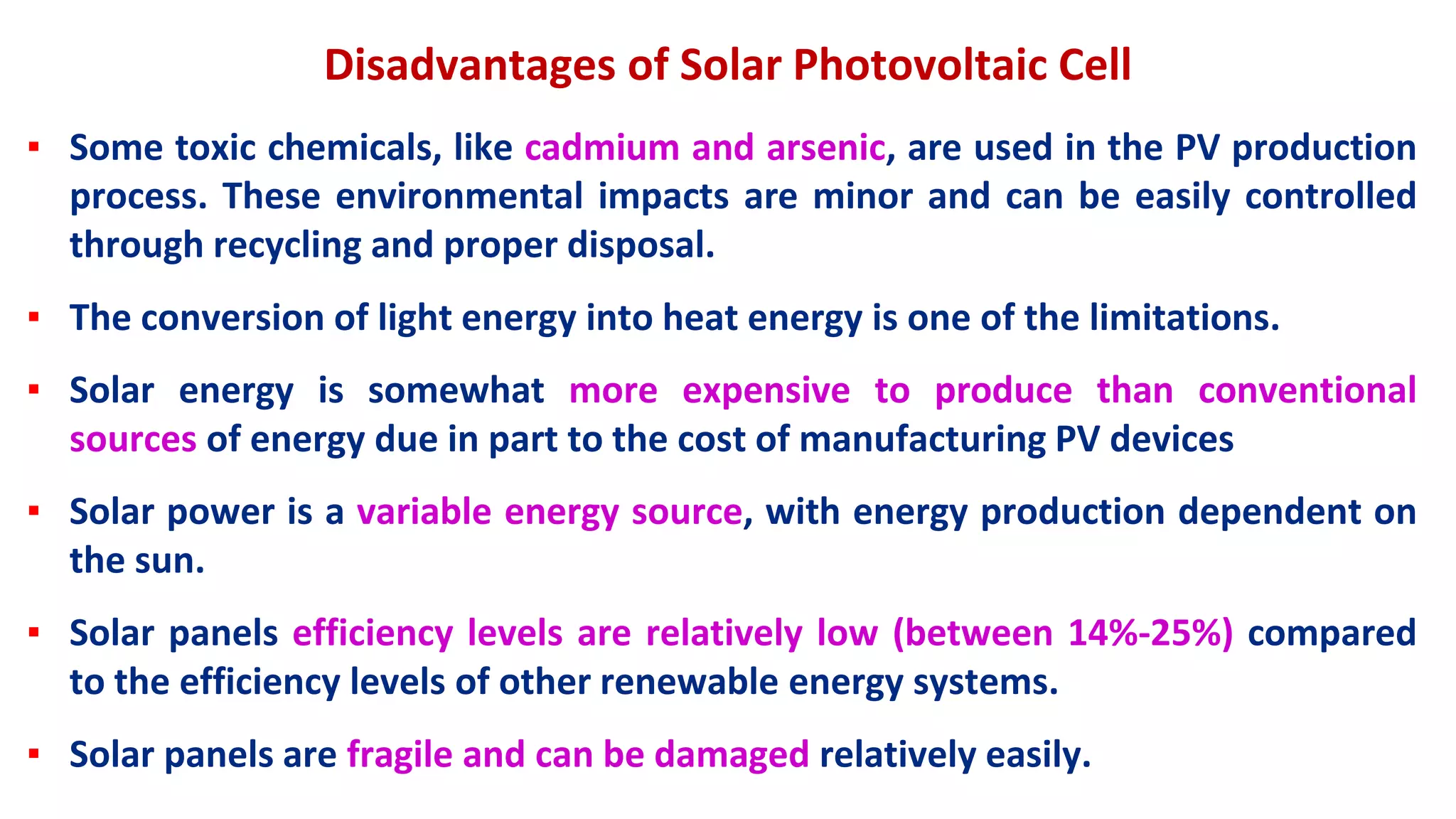 Disadvantages of Solar Photovoltaic Cell
▪ Some toxic chemicals, like cadmium and arsenic, are used in the PV production
process. These environmental impacts are minor and can be easily controlled
through recycling and proper disposal.
▪ The conversion of light energy into heat energy is one of the limitations.
▪ Solar energy is somewhat more expensive to produce than conventional
sources of energy due in part to the cost of manufacturing PV devices
▪ Solar power is a variable energy source, with energy production dependent on
the sun.
▪ Solar panels efficiency levels are relatively low (between 14%-25%) compared
to the efficiency levels of other renewable energy systems.
▪ Solar panels are fragile and can be damaged relatively easily.
 