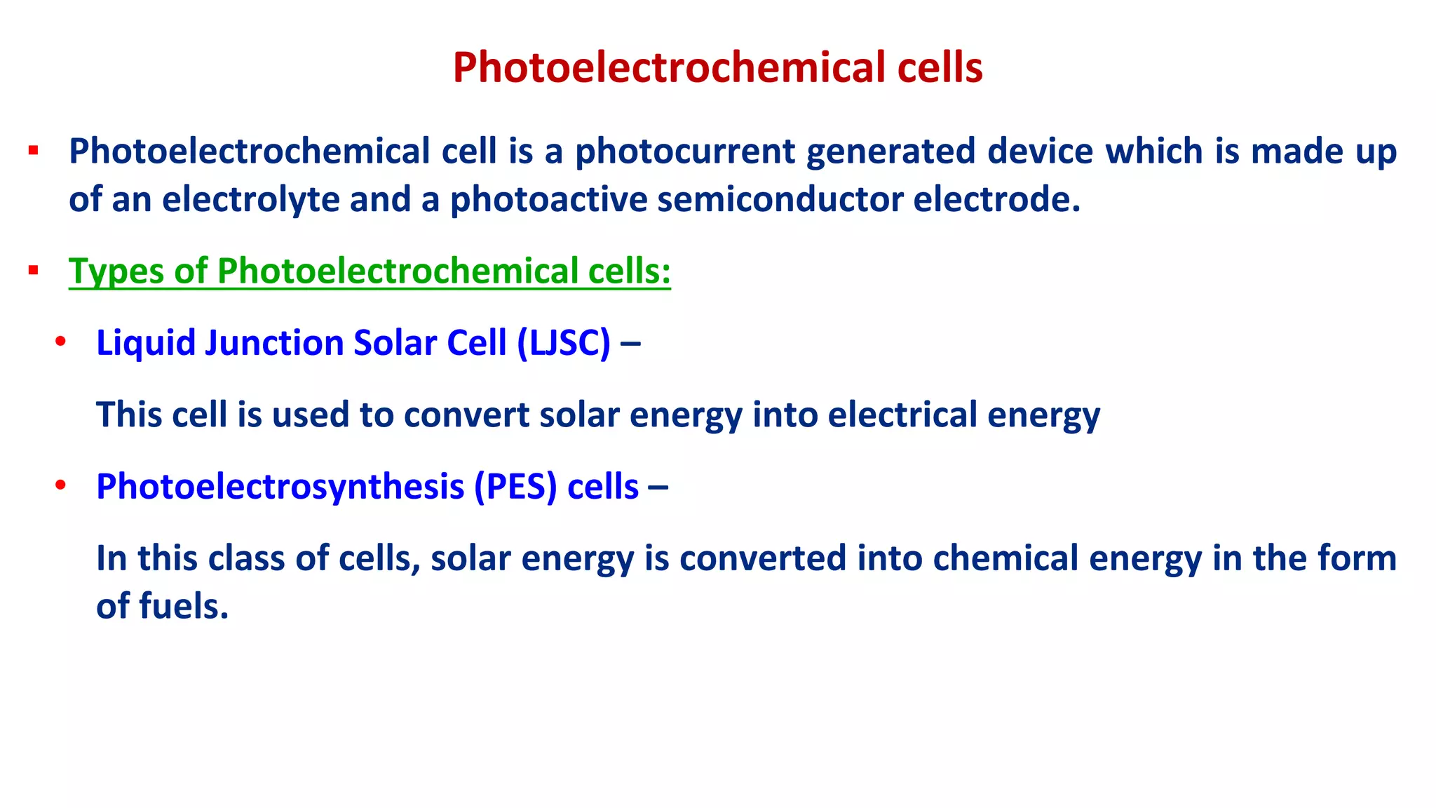 Photoelectrochemical cells
▪ Photoelectrochemical cell is a photocurrent generated device which is made up
of an electrolyte and a photoactive semiconductor electrode.
▪ Types of Photoelectrochemical cells:
• Liquid Junction Solar Cell (LJSC) –
This cell is used to convert solar energy into electrical energy
• Photoelectrosynthesis (PES) cells –
In this class of cells, solar energy is converted into chemical energy in the form
of fuels.
 