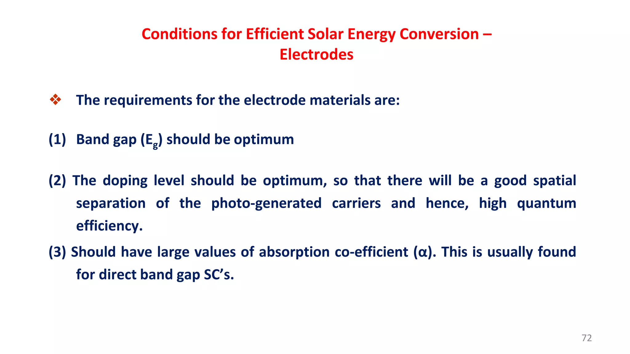 Conditions for Efficient Solar Energy Conversion –
Electrodes
❖ The requirements for the electrode materials are:
(1) Band gap (Eg) should be optimum
(2) The doping level should be optimum, so that there will be a good spatial
separation of the photo-generated carriers and hence, high quantum
efficiency.
(3) Should have large values of absorption co-efficient (α). This is usually found
for direct band gap SC’s.
72
 