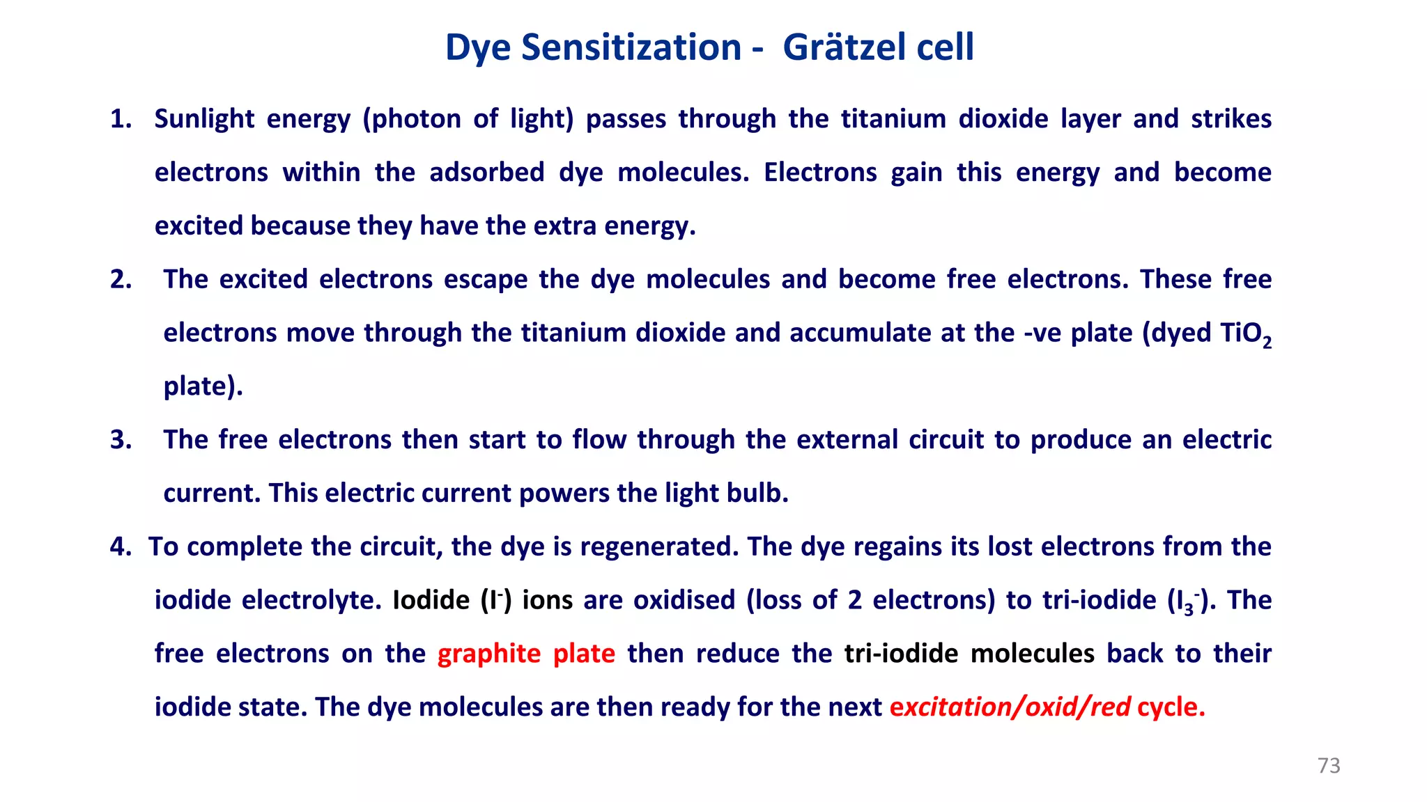 1. Sunlight energy (photon of light) passes through the titanium dioxide layer and strikes
electrons within the adsorbed dye molecules. Electrons gain this energy and become
excited because they have the extra energy.
2. The excited electrons escape the dye molecules and become free electrons. These free
electrons move through the titanium dioxide and accumulate at the -ve plate (dyed TiO2
plate).
3. The free electrons then start to flow through the external circuit to produce an electric
current. This electric current powers the light bulb.
4. To complete the circuit, the dye is regenerated. The dye regains its lost electrons from the
iodide electrolyte. Iodide (I-) ions are oxidised (loss of 2 electrons) to tri-iodide (I3
-). The
free electrons on the graphite plate then reduce the tri-iodide molecules back to their
iodide state. The dye molecules are then ready for the next excitation/oxid/red cycle.
Dye Sensitization - Grätzel cell
73
 