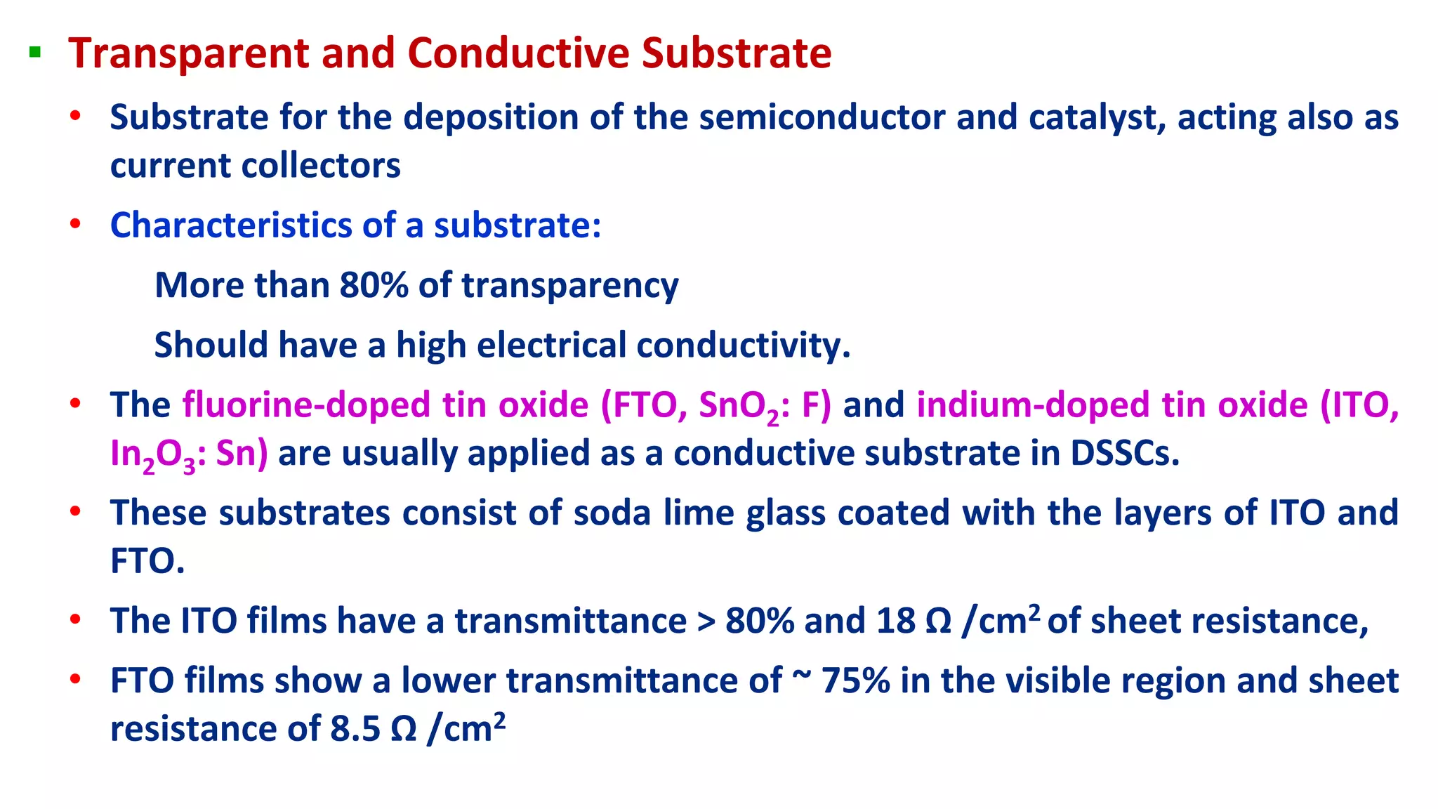 ▪ Transparent and Conductive Substrate
• Substrate for the deposition of the semiconductor and catalyst, acting also as
current collectors
• Characteristics of a substrate:
More than 80% of transparency
Should have a high electrical conductivity.
• The fluorine-doped tin oxide (FTO, SnO2: F) and indium-doped tin oxide (ITO,
In2O3: Sn) are usually applied as a conductive substrate in DSSCs.
• These substrates consist of soda lime glass coated with the layers of ITO and
FTO.
• The ITO films have a transmittance > 80% and 18 Ω /cm2 of sheet resistance,
• FTO films show a lower transmittance of ~ 75% in the visible region and sheet
resistance of 8.5 Ω /cm2
 
