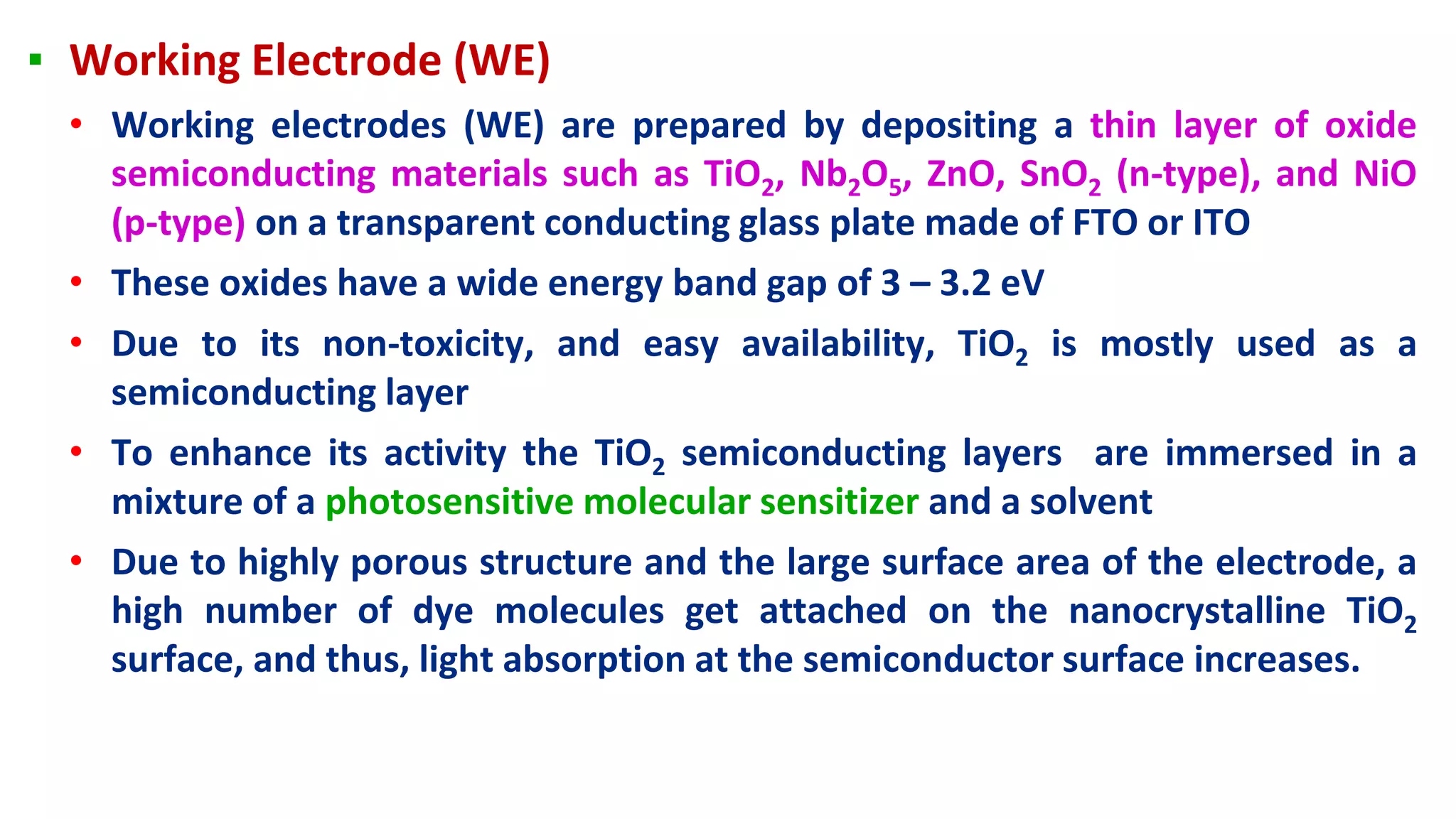 ▪ Working Electrode (WE)
• Working electrodes (WE) are prepared by depositing a thin layer of oxide
semiconducting materials such as TiO2, Nb2O5, ZnO, SnO2 (n-type), and NiO
(p-type) on a transparent conducting glass plate made of FTO or ITO
• These oxides have a wide energy band gap of 3 – 3.2 eV
• Due to its non-toxicity, and easy availability, TiO2 is mostly used as a
semiconducting layer
• To enhance its activity the TiO2 semiconducting layers are immersed in a
mixture of a photosensitive molecular sensitizer and a solvent
• Due to highly porous structure and the large surface area of the electrode, a
high number of dye molecules get attached on the nanocrystalline TiO2
surface, and thus, light absorption at the semiconductor surface increases.
 