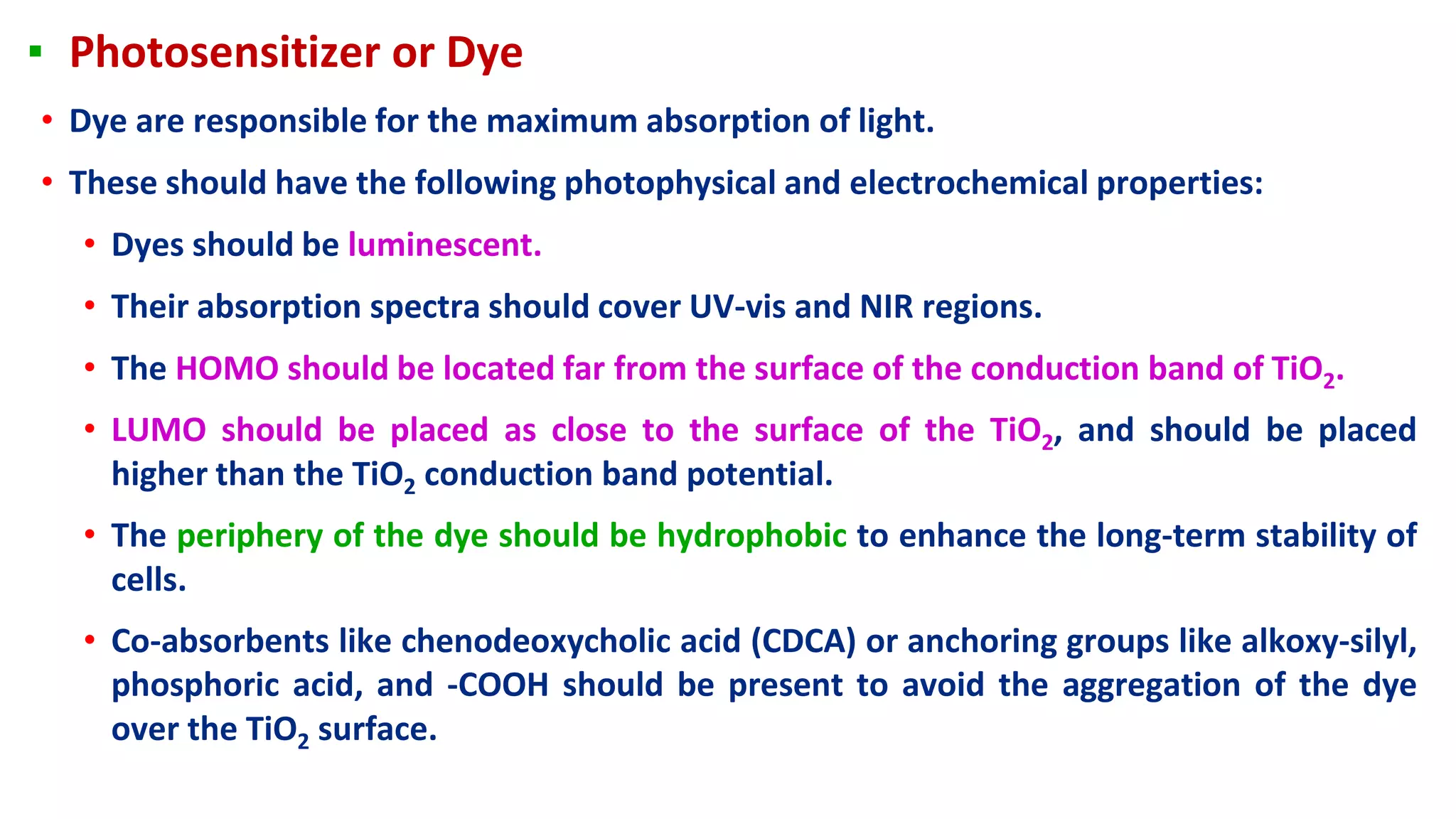 ▪ Photosensitizer or Dye
• Dye are responsible for the maximum absorption of light.
• These should have the following photophysical and electrochemical properties:
• Dyes should be luminescent.
• Their absorption spectra should cover UV-vis and NIR regions.
• The HOMO should be located far from the surface of the conduction band of TiO2.
• LUMO should be placed as close to the surface of the TiO2, and should be placed
higher than the TiO2 conduction band potential.
• The periphery of the dye should be hydrophobic to enhance the long-term stability of
cells.
• Co-absorbents like chenodeoxycholic acid (CDCA) or anchoring groups like alkoxy-silyl,
phosphoric acid, and -COOH should be present to avoid the aggregation of the dye
over the TiO2 surface.
 