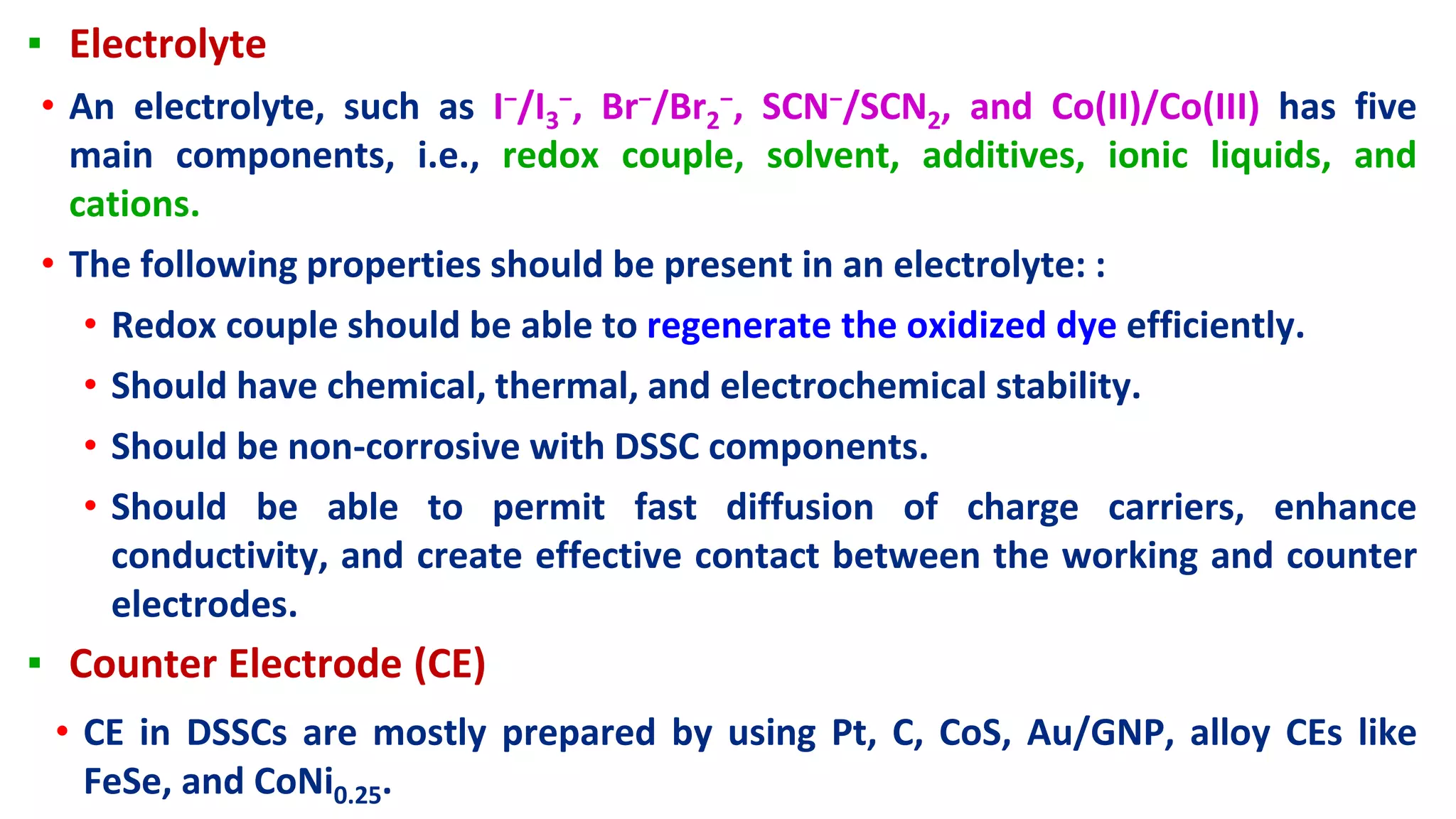 ▪ Electrolyte
• An electrolyte, such as I−/I3
−, Br−/Br2
−, SCN−/SCN2, and Co(II)/Co(III) has five
main components, i.e., redox couple, solvent, additives, ionic liquids, and
cations.
• The following properties should be present in an electrolyte: :
• Redox couple should be able to regenerate the oxidized dye efficiently.
• Should have chemical, thermal, and electrochemical stability.
• Should be non-corrosive with DSSC components.
• Should be able to permit fast diffusion of charge carriers, enhance
conductivity, and create effective contact between the working and counter
electrodes.
▪ Counter Electrode (CE)
• CE in DSSCs are mostly prepared by using Pt, C, CoS, Au/GNP, alloy CEs like
FeSe, and CoNi0.25.
 