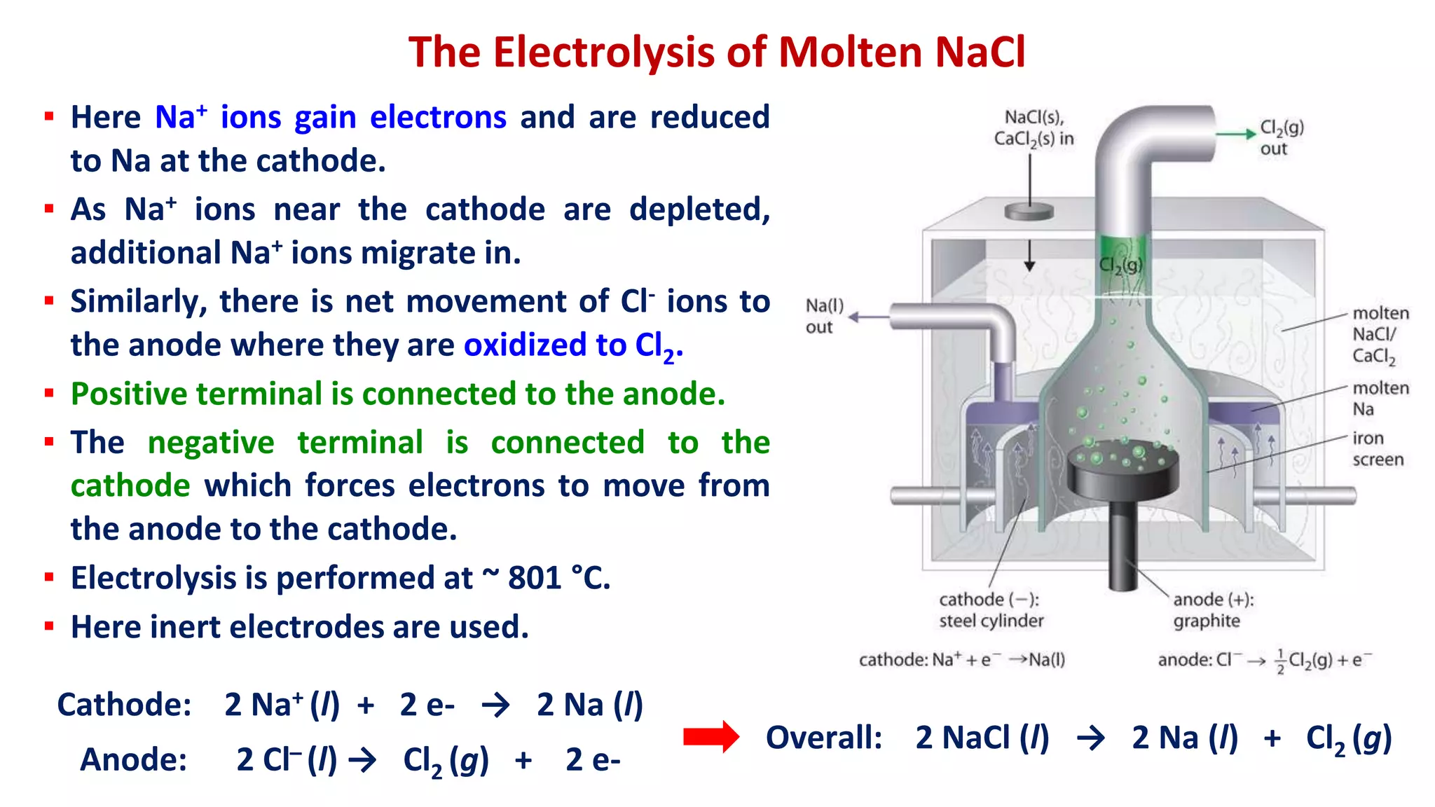 The Electrolysis of Molten NaCl
▪ Here Na+ ions gain electrons and are reduced
to Na at the cathode.
▪ As Na+ ions near the cathode are depleted,
additional Na+ ions migrate in.
▪ Similarly, there is net movement of Cl- ions to
the anode where they are oxidized to Cl2.
▪ Positive terminal is connected to the anode.
▪ The negative terminal is connected to the
cathode which forces electrons to move from
the anode to the cathode.
▪ Electrolysis is performed at ~ 801 °C.
▪ Here inert electrodes are used.
Cathode: 2 Na+ (l) + 2 e- → 2 Na (l)
Anode: 2 Cl̶ (l) → Cl2 (g) + 2 e-
Overall: 2 NaCl (l) → 2 Na (l) + Cl2 (g)
 
