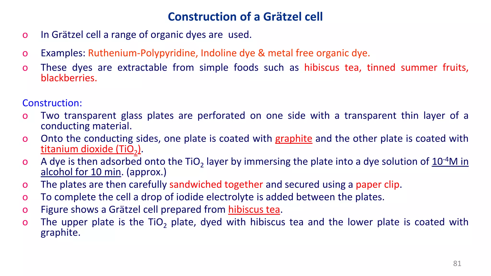 Construction of a Grätzel cell
o In Grätzel cell a range of organic dyes are used.
o Examples: Ruthenium-Polypyridine, Indoline dye & metal free organic dye.
o These dyes are extractable from simple foods such as hibiscus tea, tinned summer fruits,
blackberries.
Construction:
o Two transparent glass plates are perforated on one side with a transparent thin layer of a
conducting material.
o Onto the conducting sides, one plate is coated with graphite and the other plate is coated with
titanium dioxide (TiO2).
o A dye is then adsorbed onto the TiO2 layer by immersing the plate into a dye solution of 10-4M in
alcohol for 10 min. (approx.)
o The plates are then carefully sandwiched together and secured using a paper clip.
o To complete the cell a drop of iodide electrolyte is added between the plates.
o Figure shows a Grätzel cell prepared from hibiscus tea.
o The upper plate is the TiO2 plate, dyed with hibiscus tea and the lower plate is coated with
graphite.
81
 