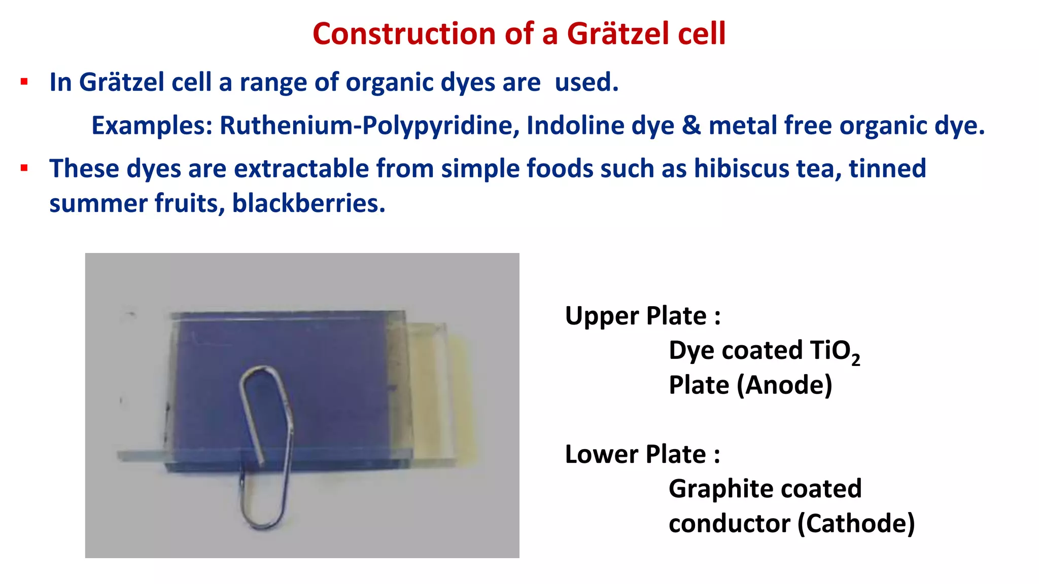 Construction of a Grätzel cell
▪ In Grätzel cell a range of organic dyes are used.
Examples: Ruthenium-Polypyridine, Indoline dye & metal free organic dye.
▪ These dyes are extractable from simple foods such as hibiscus tea, tinned
summer fruits, blackberries.
Upper Plate :
Dye coated TiO2
Plate (Anode)
Lower Plate :
Graphite coated
conductor (Cathode)
 