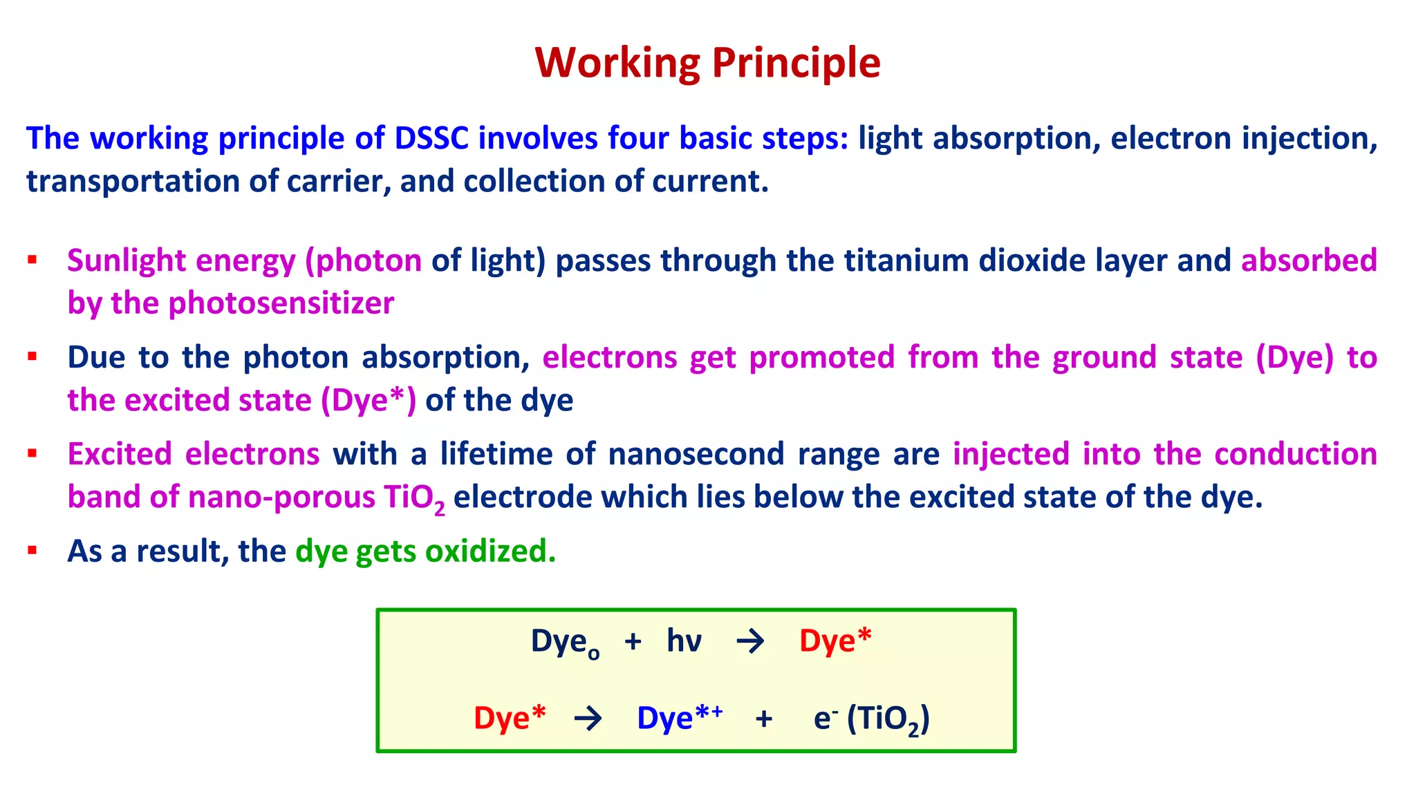 The working principle of DSSC involves four basic steps: light absorption, electron injection,
transportation of carrier, and collection of current.
Working Principle
▪ Sunlight energy (photon of light) passes through the titanium dioxide layer and absorbed
by the photosensitizer
▪ Due to the photon absorption, electrons get promoted from the ground state (Dye) to
the excited state (Dye*) of the dye
▪ Excited electrons with a lifetime of nanosecond range are injected into the conduction
band of nano-porous TiO2 electrode which lies below the excited state of the dye.
▪ As a result, the dye gets oxidized.
Dyeo + hν → Dye*
Dye* → Dye*+ + e- (TiO2)
 