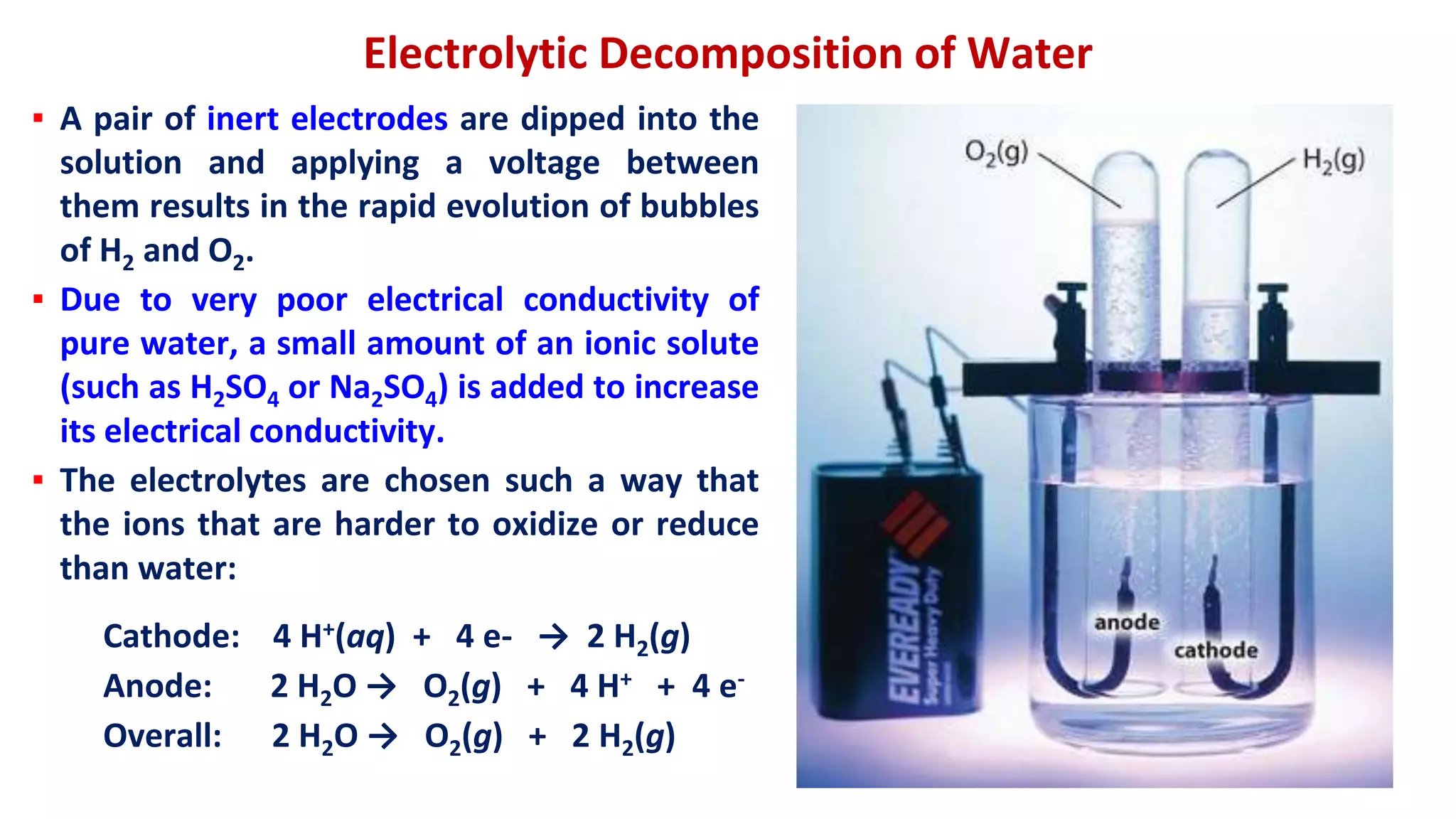 Electrolytic Decomposition of Water
▪ A pair of inert electrodes are dipped into the
solution and applying a voltage between
them results in the rapid evolution of bubbles
of H2 and O2.
▪ Due to very poor electrical conductivity of
pure water, a small amount of an ionic solute
(such as H2SO4 or Na2SO4) is added to increase
its electrical conductivity.
▪ The electrolytes are chosen such a way that
the ions that are harder to oxidize or reduce
than water:
Cathode: 4 H+(aq) + 4 e- → 2 H2(g)
Anode: 2 H2O → O2(g) + 4 H+ + 4 e-
Overall: 2 H2O → O2(g) + 2 H2(g)
 