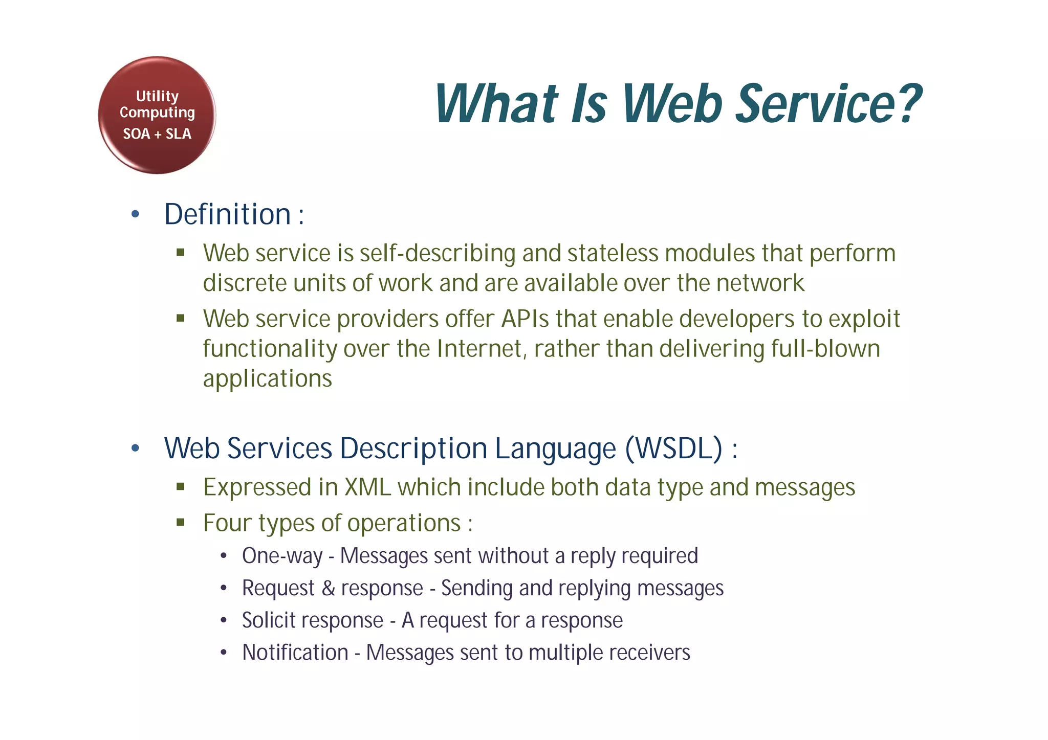 What Is Web Service?
• Definition :
 Web service is self-describing and stateless modules that perform
discrete units of work and are available over the network
 Web service providers offer APIs that enable developers to exploit
functionality over the Internet, rather than delivering full-blown
applications
• Web Services Description Language (WSDL) :
 Expressed in XML which include both data type and messages
 Four types of operations :
• One-way - Messages sent without a reply required
• Request & response - Sending and replying messages
• Solicit response - A request for a response
• Notification - Messages sent to multiple receivers
Utility
Computing
SOA + SLA
 