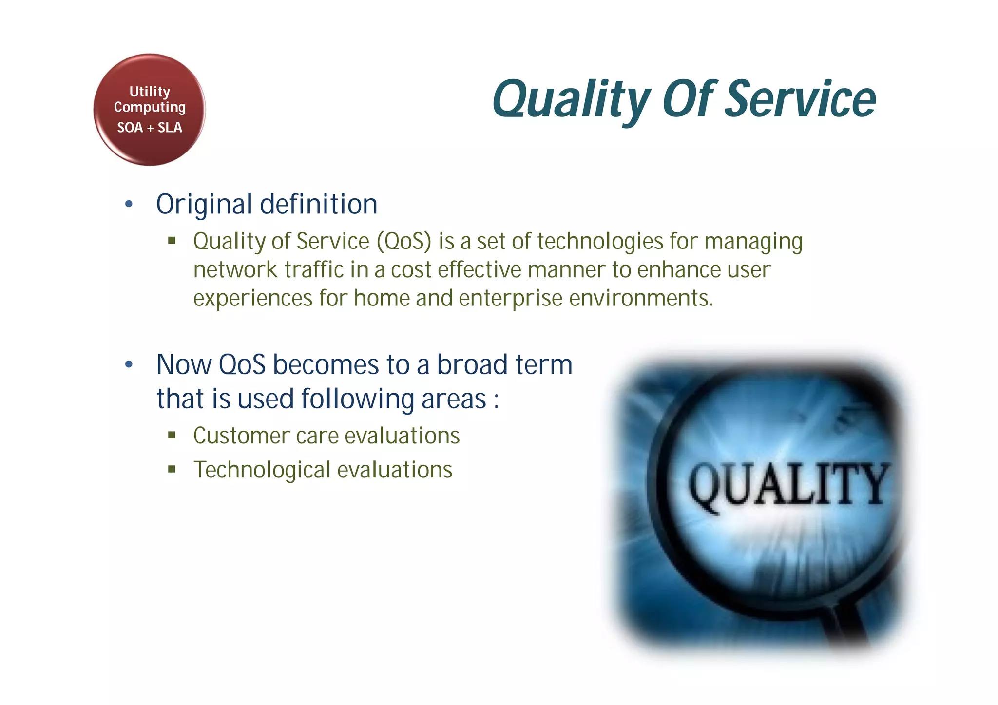Quality Of Service
• Original definition
 Quality of Service (QoS) is a set of technologies for managing
network traffic in a cost effective manner to enhance user
experiences for home and enterprise environments.
• Now QoS becomes to a broad term
that is used following areas :
 Customer care evaluations
 Technological evaluations
Utility
Computing
SOA + SLA
 