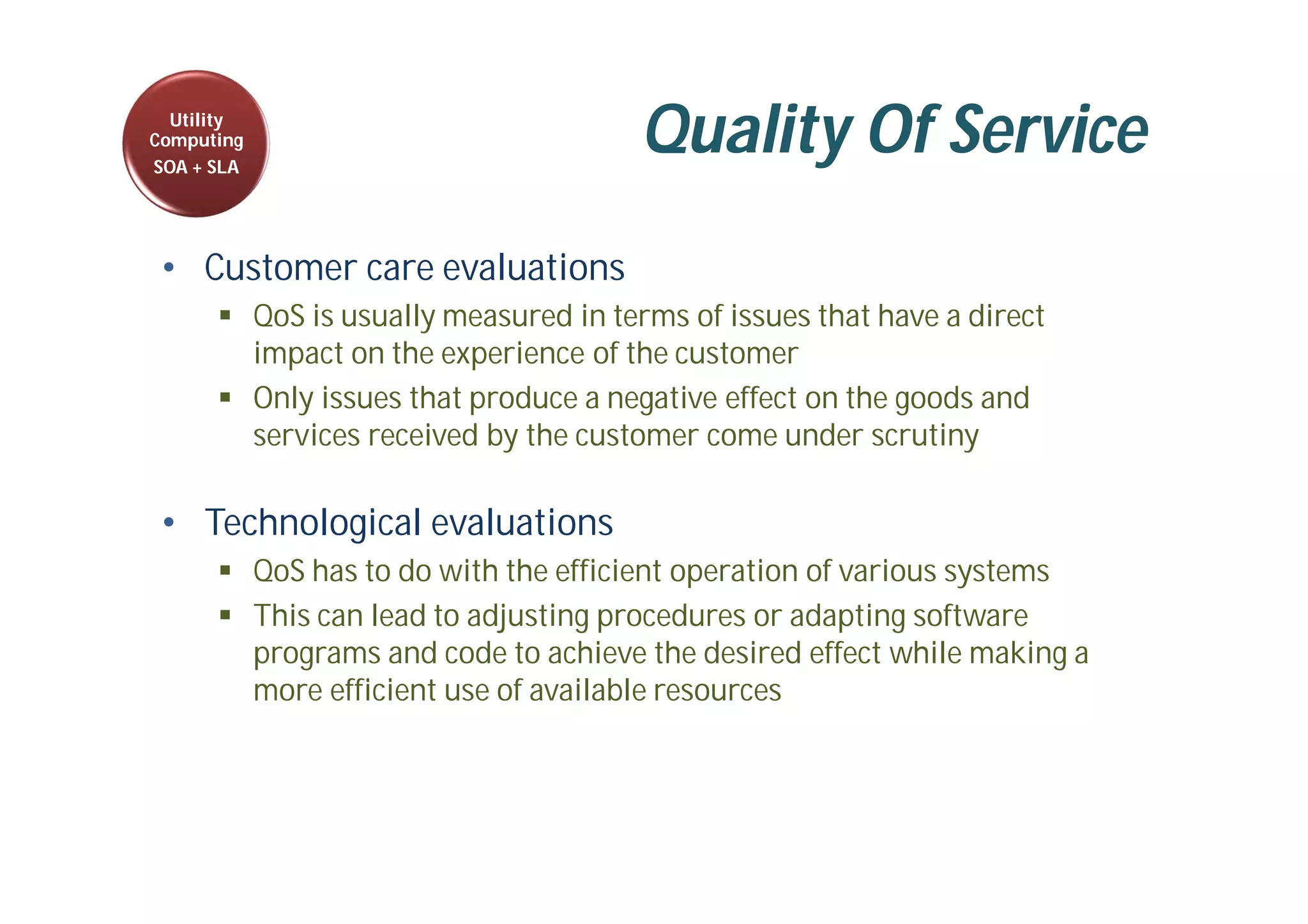 Quality Of Service
• Customer care evaluations
 QoS is usually measured in terms of issues that have a direct
impact on the experience of the customer
 Only issues that produce a negative effect on the goods and
services received by the customer come under scrutiny
• Technological evaluations
 QoS has to do with the efficient operation of various systems
 This can lead to adjusting procedures or adapting software
programs and code to achieve the desired effect while making a
more efficient use of available resources
Utility
Computing
SOA + SLA
 