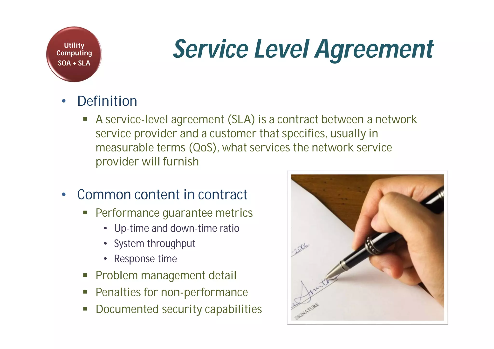 Service Level Agreement
• Definition
 A service-level agreement (SLA) is a contract between a network
service provider and a customer that specifies, usually in
measurable terms (QoS), what services the network service
provider will furnish
• Common content in contract
 Performance guarantee metrics
• Up-time and down-time ratio
• System throughput
• Response time
 Problem management detail
 Penalties for non-performance
 Documented security capabilities
Utility
Computing
SOA + SLA
 