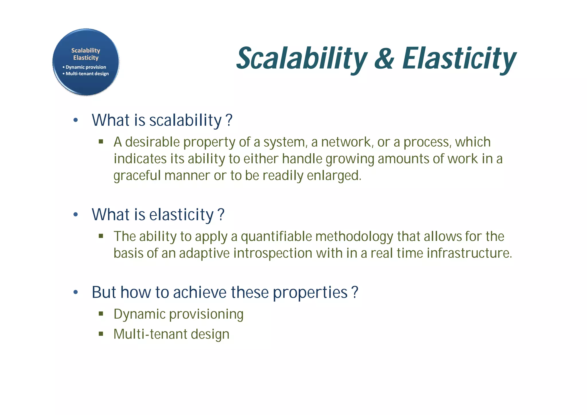 Scalability & Elasticity
• What is scalability ?
 A desirable property of a system, a network, or a process, which
indicates its ability to either handle growing amounts of work in a
graceful manner or to be readily enlarged.
• What is elasticity ?
 The ability to apply a quantifiable methodology that allows for the
basis of an adaptive introspection with in a real time infrastructure.
• But how to achieve these properties ?
 Dynamic provisioning
 Multi-tenant design
 
