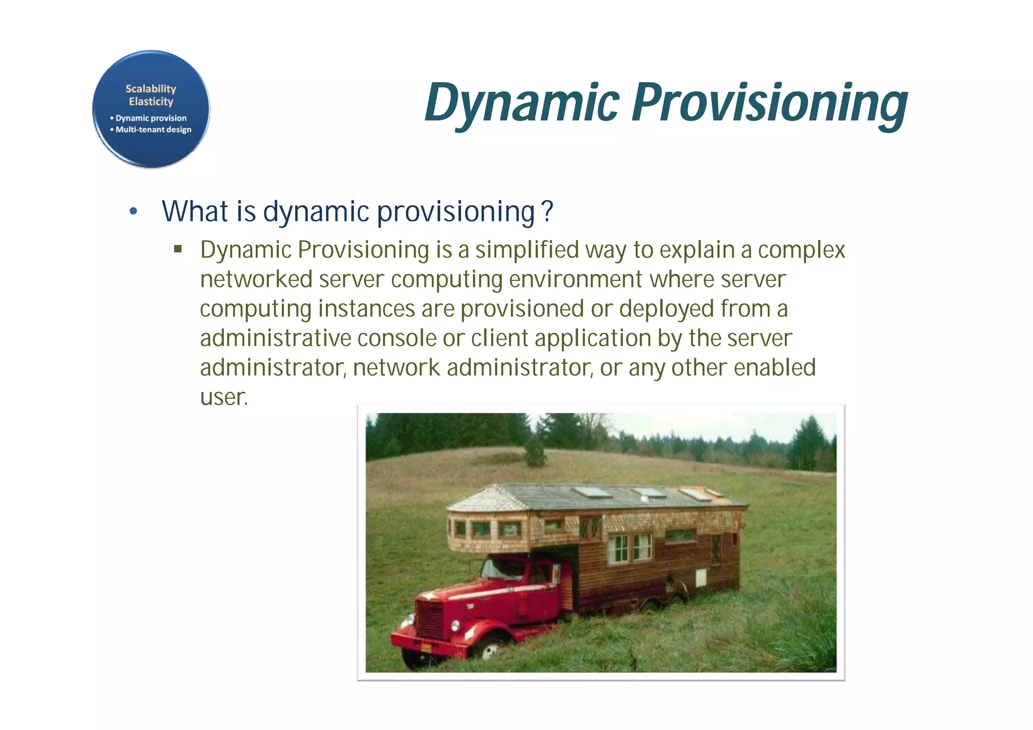 Dynamic Provisioning
• What is dynamic provisioning ?
 Dynamic Provisioning is a simplified way to explain a complex
networked server computing environment where server
computing instances are provisioned or deployed from a
administrative console or client application by the server
administrator, network administrator, or any other enabled
user.
 