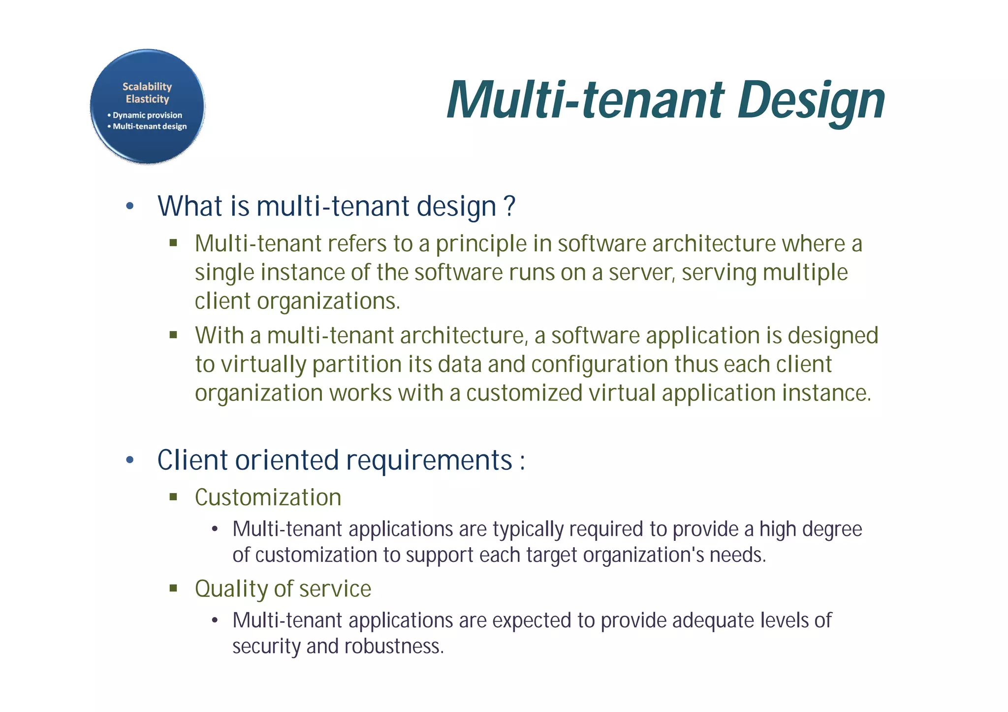 Multi-tenant Design
• What is multi-tenant design ?
 Multi-tenant refers to a principle in software architecture where a
single instance of the software runs on a server, serving multiple
client organizations.
 With a multi-tenant architecture, a software application is designed
to virtually partition its data and configuration thus each client
organization works with a customized virtual application instance.
• Client oriented requirements :
 Customization
• Multi-tenant applications are typically required to provide a high degree
of customization to support each target organization's needs.
 Quality of service
• Multi-tenant applications are expected to provide adequate levels of
security and robustness.
 