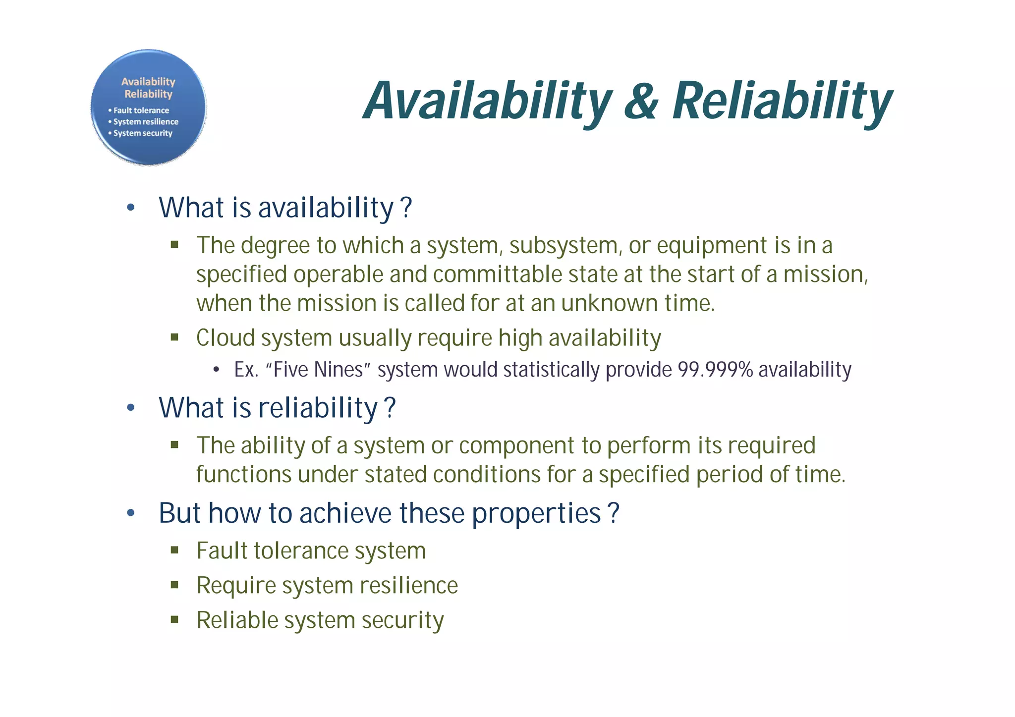 Availability & Reliability
• What is availability ?
 The degree to which a system, subsystem, or equipment is in a
specified operable and committable state at the start of a mission,
when the mission is called for at an unknown time.
 Cloud system usually require high availability
• Ex. “Five Nines” system would statistically provide 99.999% availability
• What is reliability ?
 The ability of a system or component to perform its required
functions under stated conditions for a specified period of time.
• But how to achieve these properties ?
 Fault tolerance system
 Require system resilience
 Reliable system security
 