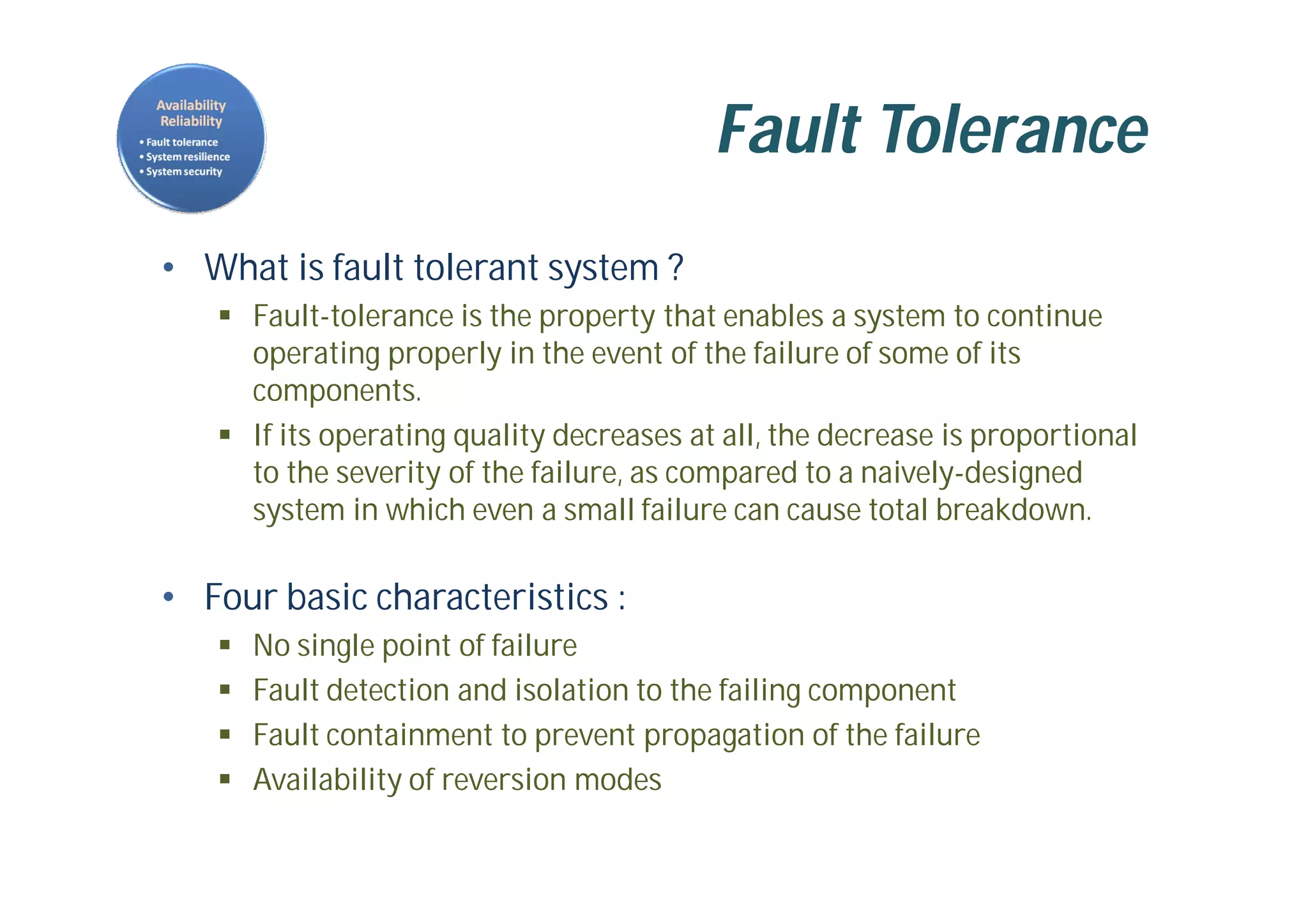 Fault Tolerance
• What is fault tolerant system ?
 Fault-tolerance is the property that enables a system to continue
operating properly in the event of the failure of some of its
components.
 If its operating quality decreases at all, the decrease is proportional
to the severity of the failure, as compared to a naively-designed
system in which even a small failure can cause total breakdown.
• Four basic characteristics :
 No single point of failure
 Fault detection and isolation to the failing component
 Fault containment to prevent propagation of the failure
 Availability of reversion modes
 