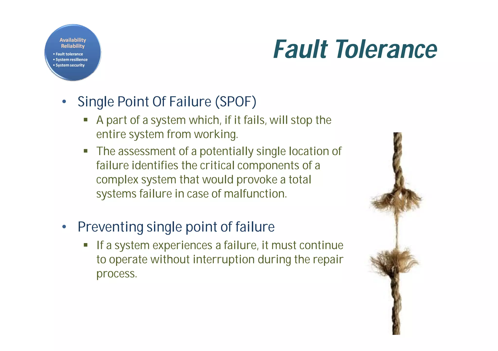 Fault Tolerance
• Single Point Of Failure (SPOF)
 A part of a system which, if it fails, will stop the
entire system from working.
 The assessment of a potentially single location of
failure identifies the critical components of a
complex system that would provoke a total
systems failure in case of malfunction.
• Preventing single point of failure
 If a system experiences a failure, it must continue
to operate without interruption during the repair
process.
 