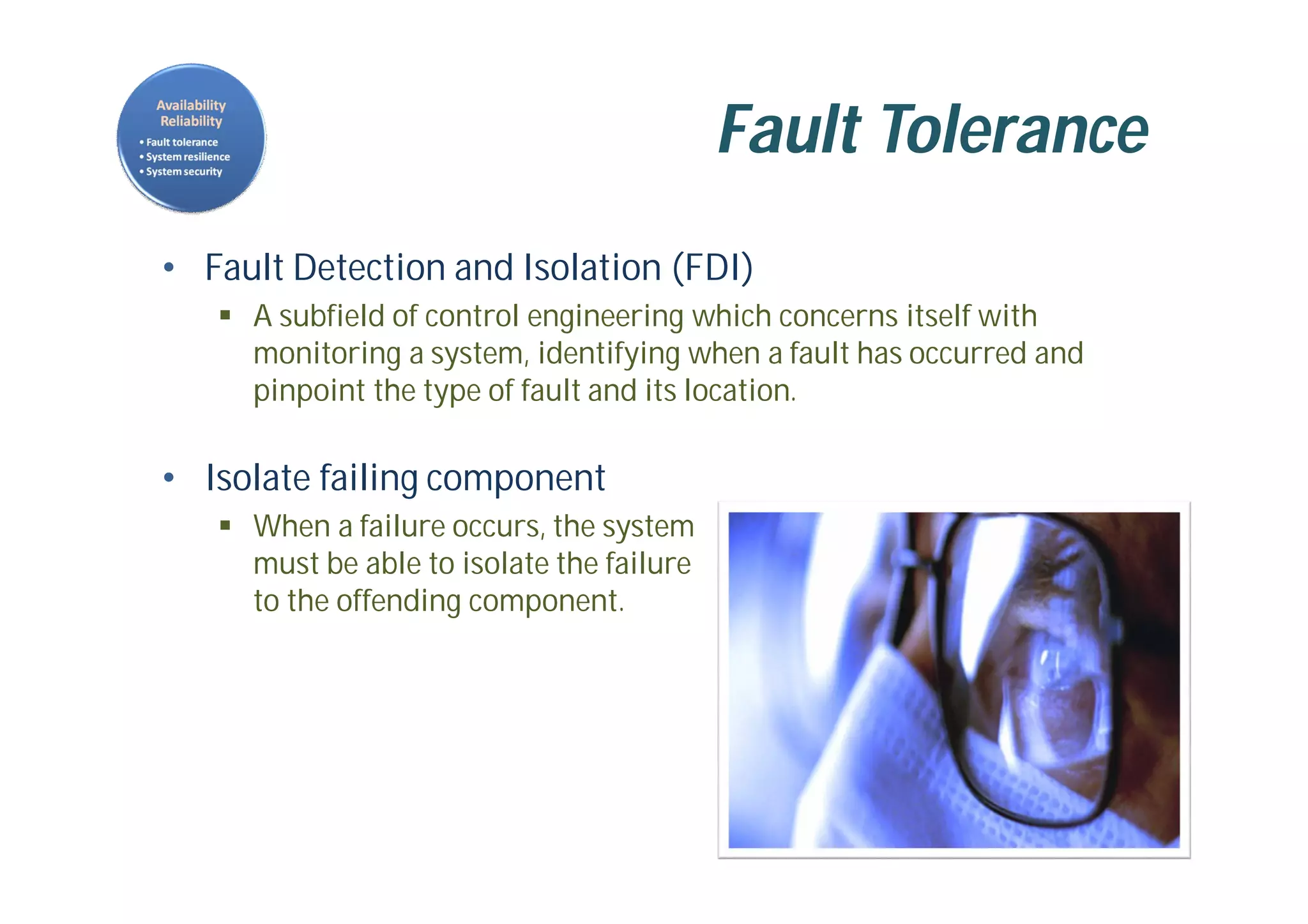 Fault Tolerance
• Fault Detection and Isolation (FDI)
 A subfield of control engineering which concerns itself with
monitoring a system, identifying when a fault has occurred and
pinpoint the type of fault and its location.
• Isolate failing component
 When a failure occurs, the system
must be able to isolate the failure
to the offending component.
 