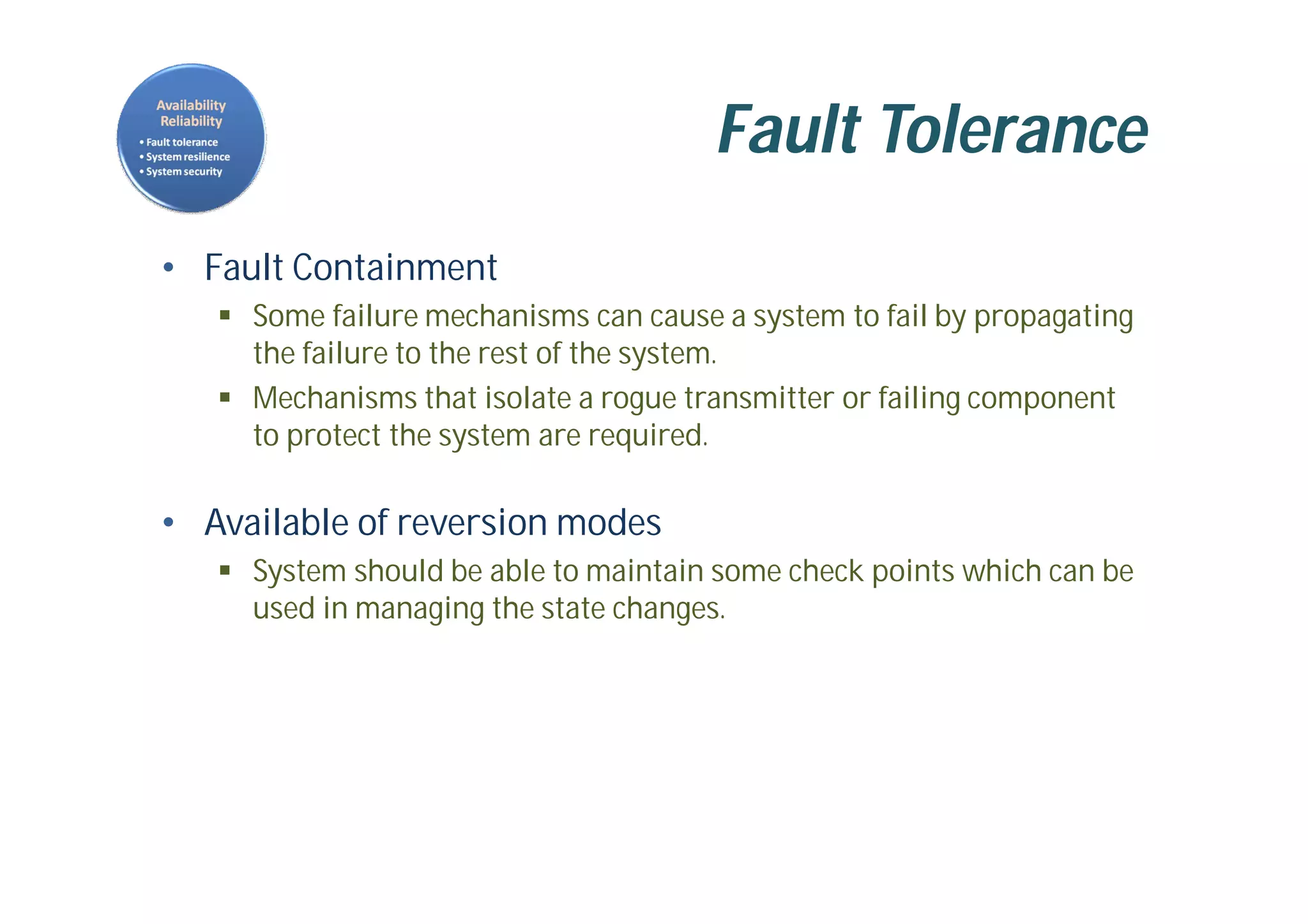Fault Tolerance
• Fault Containment
 Some failure mechanisms can cause a system to fail by propagating
the failure to the rest of the system.
 Mechanisms that isolate a rogue transmitter or failing component
to protect the system are required.
• Available of reversion modes
 System should be able to maintain some check points which can be
used in managing the state changes.
 