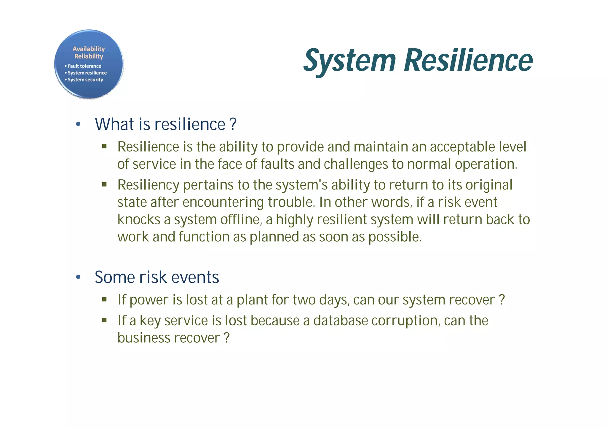 System Resilience
• What is resilience ?
 Resilience is the ability to provide and maintain an acceptable level
of service in the face of faults and challenges to normal operation.
 Resiliency pertains to the system's ability to return to its original
state after encountering trouble. In other words, if a risk event
knocks a system offline, a highly resilient system will return back to
work and function as planned as soon as possible.
• Some risk events
 If power is lost at a plant for two days, can our system recover ?
 If a key service is lost because a database corruption, can the
business recover ?
 