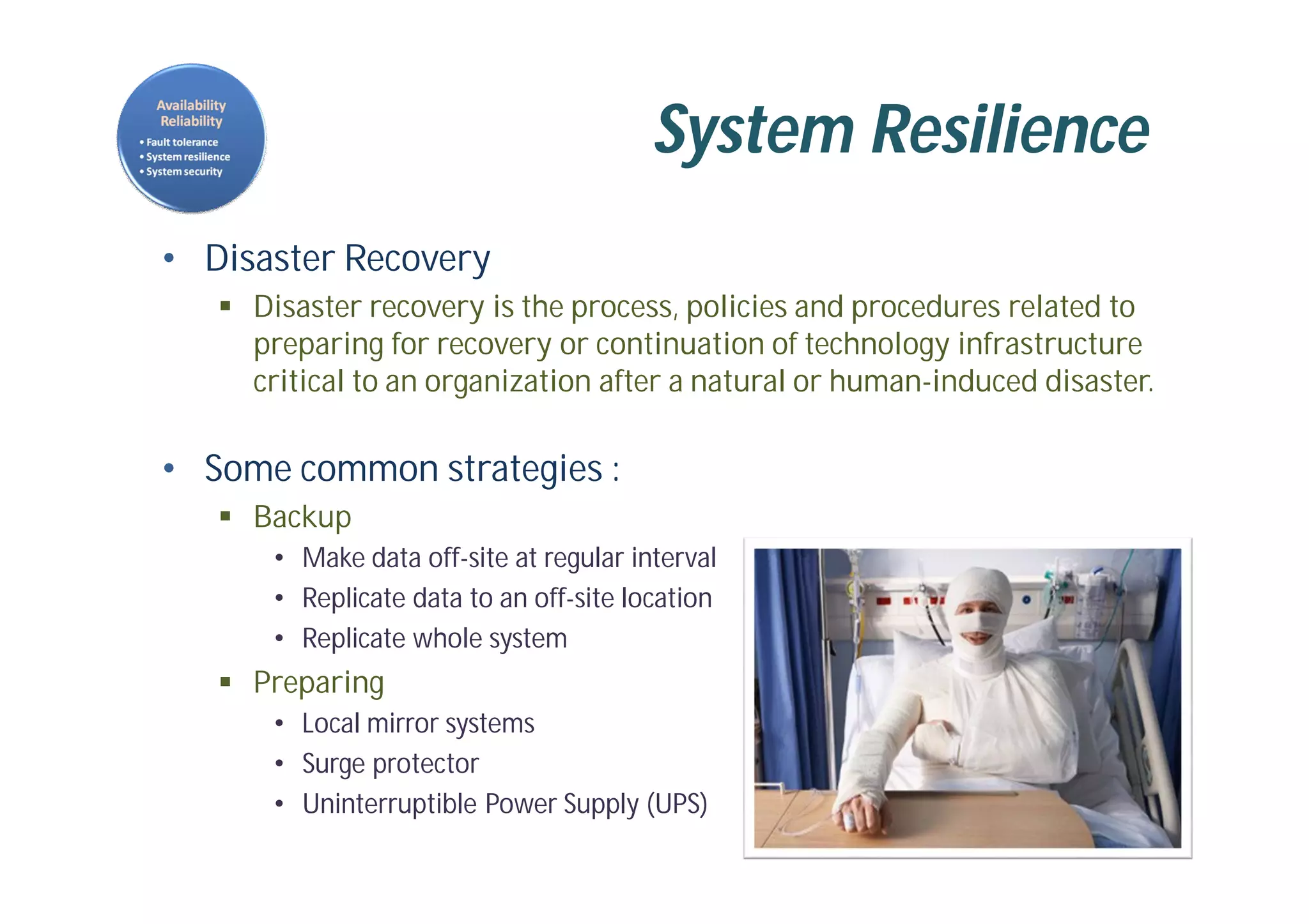 System Resilience
• Disaster Recovery
 Disaster recovery is the process, policies and procedures related to
preparing for recovery or continuation of technology infrastructure
critical to an organization after a natural or human-induced disaster.
• Some common strategies :
 Backup
• Make data off-site at regular interval
• Replicate data to an off-site location
• Replicate whole system
 Preparing
• Local mirror systems
• Surge protector
• Uninterruptible Power Supply (UPS)
 