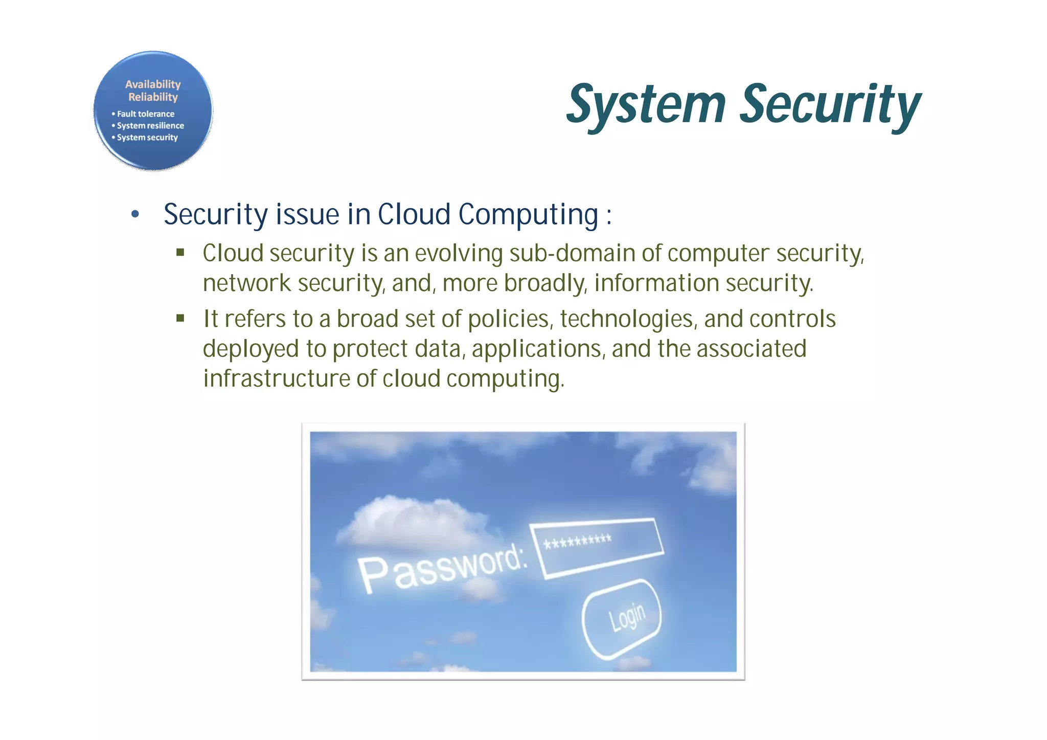 System Security
• Security issue in Cloud Computing :
 Cloud security is an evolving sub-domain of computer security,
network security, and, more broadly, information security.
 It refers to a broad set of policies, technologies, and controls
deployed to protect data, applications, and the associated
infrastructure of cloud computing.
 