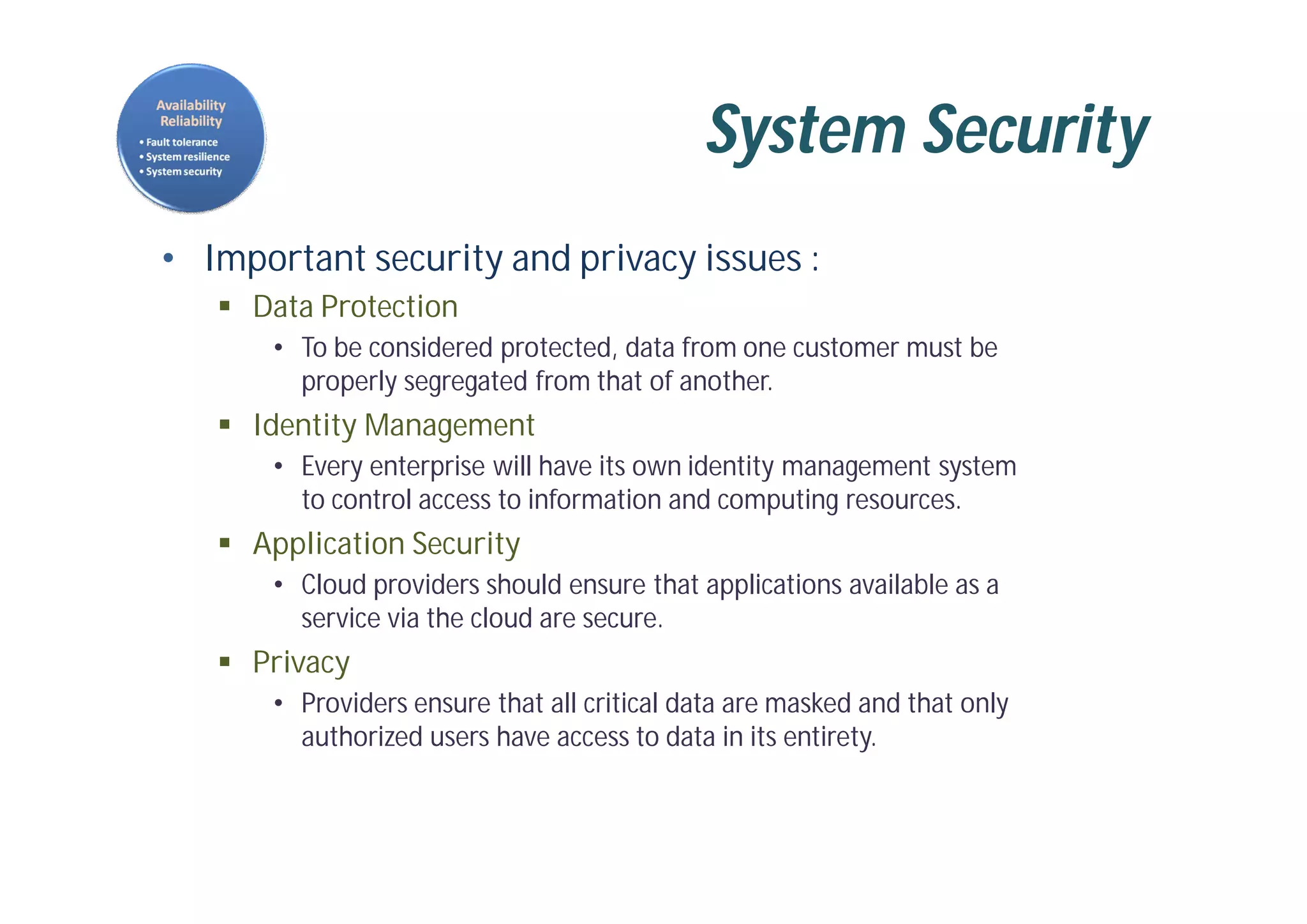 System Security
• Important security and privacy issues :
 Data Protection
• To be considered protected, data from one customer must be
properly segregated from that of another.
 Identity Management
• Every enterprise will have its own identity management system
to control access to information and computing resources.
 Application Security
• Cloud providers should ensure that applications available as a
service via the cloud are secure.
 Privacy
• Providers ensure that all critical data are masked and that only
authorized users have access to data in its entirety.
 