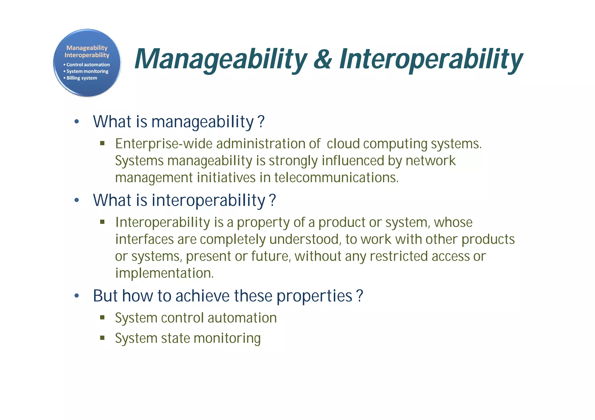 Manageability & Interoperability
• What is manageability ?
 Enterprise-wide administration of cloud computing systems.
Systems manageability is strongly influenced by network
management initiatives in telecommunications.
• What is interoperability ?
 Interoperability is a property of a product or system, whose
interfaces are completely understood, to work with other products
or systems, present or future, without any restricted access or
implementation.
• But how to achieve these properties ?
 System control automation
 System state monitoring
 