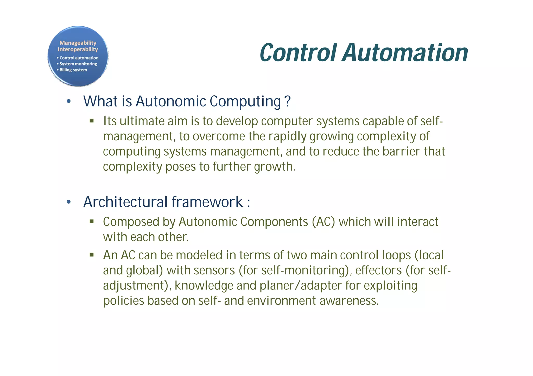 Control Automation
• What is Autonomic Computing ?
 Its ultimate aim is to develop computer systems capable of self-
management, to overcome the rapidly growing complexity of
computing systems management, and to reduce the barrier that
complexity poses to further growth.
• Architectural framework :
 Composed by Autonomic Components (AC) which will interact
with each other.
 An AC can be modeled in terms of two main control loops (local
and global) with sensors (for self-monitoring), effectors (for self-
adjustment), knowledge and planer/adapter for exploiting
policies based on self- and environment awareness.
 